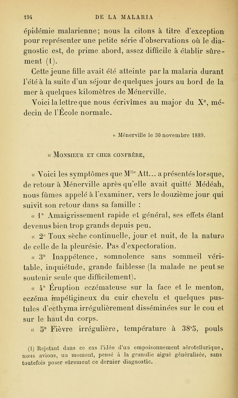 épidémie malarienne; nous la citons à titre d'exception pour représenter une petite série d'observations où le dia- gnostic est, de prime abord, assez difficile à établir sûre- ment (1). Cette jeune fille avait été atteinte par la malaria durant l'été à la suite d'un séjour de quelques jours au bord de la mer à quelques kilomètres de Ménerville. Yoici la lettre que nous écrivîmes au major du X®, mé- decin de l'École normale. « Ménerville le 30 novembre 1889. « Monsieur et cher confrère, « Yoici les symptômes queM'Att... a présentés lorsque, de retour à Ménerville après qu'elle avait quitté Médéah, nous fûmes appelé à l'examiner, vers le douzième jour qui suivit son retour dans sa famille : « 1° Amaigrissement rapide et général, ses effets étant devenus bien trop grands depuis peu. « 2° Toux sèche continuelle, jour et nuit, de la nature de celle de la pleurésie. Pas d'expectoration. « 3° Inappétence, somnolence sans sommeil véri- table, inquiétude, grande faiblesse (la malade ne peut se soutenir seule que difficilement). « 4 Éruption eczémateuse sur la face et le menton, eczéma impétigineux du cuir chevelu et quelques pus- tules d'ecthyma irrégulièrement disséminées sur le cou et sur le haut du corps. « 5° Fièvre irrégulière, température à 38°o, pouls (1) Rejetant dans ce cas l'idée d'un empoisonnement aérotelluriqiie, nous avions, un moment, pensé à la granulie aiguë généralisée, sans toutefois poser sûrement ce dernier diagnostic.