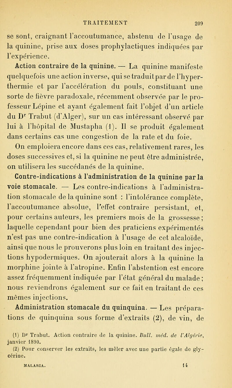 se sont, craignant l'accoutumance, abstenu de Tusage de la quinine, prise aux doses prophylactiques indiquées par l'expérience. Action contraire de la quinine. — La quinine manifeste quelquefois une action inverse, qui se traduit par de l'hyper- thermie et par l'accélération du pouls, constituant une sorte de fièvre paradoxale, récemment observée par le pro- fesseur Lépine et ayant également fait l'objet d'un article du D^ Trabut (d'Alger), sur un cas intéressant observé par lui à l'hôpital de Mustapha (1). Il se produit également dans certains cas une congestion de la rate et du foie. On emploiera encore dans ces cas, relativement rares, les doses successives et, si la quinine ne peut être administrée, on utilisera les succédanés de la quinine. Contre-indications à l'administration de la quinine parla voie stomacale. — Les contre-indications à l'administra- tion stomacale de la quinine sont : l'intolérance complète, l'accoutumance absolue, l'effet contraire persistant, et, pour certains auteurs, les premiers mois de la grossesse; laquelle cependant pour bien des praticiens expérimentés n'est pas une contre-indication à l'usage de cet alcaloïde, ainsi que nous le prouverons plus loin en traitant des injec- tions hypodermiques. On ajouterait alors à la quinine la morphine jointe à l'atropine. Enfin l'abstention est encore assez fréquemment indiquée par l'état général du malade ; nous reviendrons également sur ce fait en traitant de ces mêmes injections. Administration stomacale du quinquina. — Les prépara- tions de quinquina sous forme d'extraits (2), de vin, de (1) Dr Trabut. Action contraire de la quiniue. Bull. méd. de l'Algérie, janvier 1890. (2) Pour conserver les extraits, les mêler avec une partie égale de gly- cérioe. MALARIA. 14