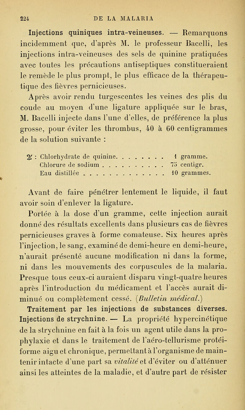 Injections quiniques intra-veineuses. — Remarquons incidemment que, d'après M. le professeur Bacelli, les injections intra-veineuses des sels de quinine pratiquées avec toutes les précautions antiseptiques constitueraient le remède le plus prompt, le plus efficace de la thérapeu- tique des fièvres pernicieuses. Après avoir rendu turgescentes les veines des plis du coude au moyen d'une ligature appliquée sur le bras, M. Bacelli injecte dans l'une d'elles, de préférence la plus grosse, pour éviter les thrombus, 40 à 60 centigrammes de la solution suivante : % : Chlorhydrate de quinine 1 gramme. Chlorure de sodium 73 cenligr. Eau dislillée 10 grammes. Avant de faire pénétrer lentement le liquide, il faut avoir soin d'enlever la ligature. Portée à la dose d'un gramme, cette injection aurait donné des résultats excellents dans plusieurs cas de fièvres pernicieuses graves à forme comateuse. Six heures après l'injection, le sang, examiné de demi-heure en demi-heure, n'aurait présenté aucune modification ni dans la forme, ni dans les mouvements des corpuscules de la malaria. Presque tous ceux-ci auraient disparu vingt-quatre heures après l'introduction du médicament et l'accès aurait di- minué ou complètement cessé. [Bulletin médical.) Traitement par les injections de substances diverses. Injections de strychnine. — La propriété hypercinétique de la strychnine en fait à la fois un agent utile dans la pro- phylaxie et dans le traitement de l'aéro-tellurisme protéi- forme aigu et chronique, permettant à l'organisme de main- tenir intacte d'une part sa ^;^'^«///e et d'éviter ou d'atténuer ainsi les atteintes de la maladie, et d'autre part de résister