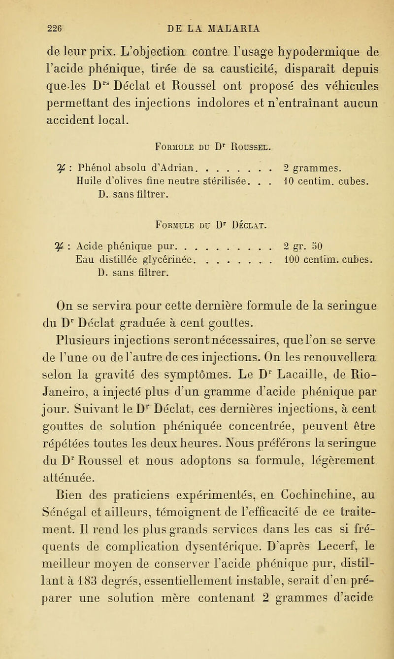 de leur prix. L'objection contre l'usage hypodermique de l'acide phénique, tirée de sa causticité, disparait depuis que-les D Déclat et Pioussel ont proposé des véhicules permettant des injections indolores et n'entraînant aucun accident local. FoRiit'LE DU D Roussel. if : Phénol absolu d'Adrian 2 grammes. Huile d'olives fine neutre stérilisée. . . 10 centim. cubes. D. sans filtrer. FoRilULE DU D'' DÉCLAT. ^ : Acide phénique pur 2 gr. oO Eau distillée glycérinée 100 centim. cubes. U. sans filtrer. On se servira pour cette dernière formule de la seringue du D'' Déclat graduée à cent gouttes. Plusieurs injections seront nécessaires, que l'on se serve de l'une ou de l'autre de ces injections. On les renouvellera selon la gravité des symptômes. Le D Lacaille, de Rio- Janeiro, a injecté plus d'un gramme d'acide phénique par jour. Suivant le D Déclat, ces dernières injections, à cent gouttes de solution phéniquée concentrée, peuvent être répétées toutes les deux heures. Nous préférons la seringue du D'' Roussel et nous adoptons sa formule, légèrement atténuée. Bien des praticiens expérimentés, en Cochinchine, au Sénégal et ailleurs, témoignent de l'efficacité de ce traite- ment. Il rend les plus grands services dans les cas si fré- quents de complication dysentérique. D'après Lecerf, le meilleur moyen de conserver l'acide phénique pur, distil- lant à 183 degrés, essentiellement instable, serait d'en pré- parer une solution mère contenant 2 grammes d'acide