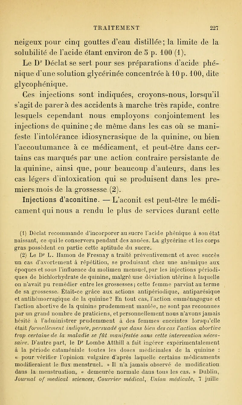 neigeux pour cinq gouttes d'eau distillée ; la limite de la solubilité de l'acide étant environ de 5 p. 100 (1). Le D' Déclat se sert pour ses préparations d'acide phé- nique d'une solution glycérinée concentrée à 10 p. 100, dite glycophénique. Ces injections sont indiquées, croyons-nous, lorsqu'il s'agit de parera des accidents à marche très rapide, contre lesquels cependant nous employons conjointement les injections de quinine ; de même dans les cas où se mani- feste l'intolérance idiosyncrasique de la quinine, ou bien l'accoutumance à ce médicament, et peut-être dans cer- tains cas marqués par une action contraire persistante de la quinine, ainsi que, pour beaucoup d'auteurs, dans les cas légers d'intoxication qui se produisent dans les pre- miers mois de la grossesse (2). Injections d'aconitine. —L'aconit est peut-être le médi- cament qui nous a rendu le plus de services durant cette (1) Déclat recommande d'incorporer au sucre l'acide pliénique à son état naissant, ce qui le conservera pendant des années. La glycérine et les corps gras possèdent en partie cette aptitude du sucre. (2) Le Dr L. Hamon de Fresnay a traité préventivement et avec succès un cas d'avortement à répétition, se produisant chez une anémique aux époques et sous l'influence du molimen mensuel, par les injections périodi- ques de bichlorhydrate de quinine, malgré une déviation utérine à laquelle on n'avait pu remédier entre les grossesses; cette femme parvint au terme de sa grossesse. Était-ce grâce aux actions antipériodique, antiparésique et antihémorragique de la quinine? En tout cas, l'action emménagogue et l'action abortive de la quinine prudemment maniée, ne sont pas reconnues par un grand nombre de praticiens, et personnellement nous n'avons jamais hésité à l'administrer prudemment à des femmes enceintes lorsqu'elle était formellement indiquée,persuadé que dans bien des cas l'action abortive trop certaine de la maladie se fût manifestée sans cette intervention néces- saire. D'autre part, le D'^ Lombe Atthill a fait ingérer expérimentalement à la période cataméniale toutes les doses médicinales de la quinine : « pour vérifier l'opinion vulgaire d'après laquelle certains médicaments modifieraient le flux menstruel. » Il n'a jamais observé de modification dans la menstruation, << demeurée normale dans tous les cas. » Dublin, Journal of médical sciences, Courrier médical, Union médicale, 1 juille