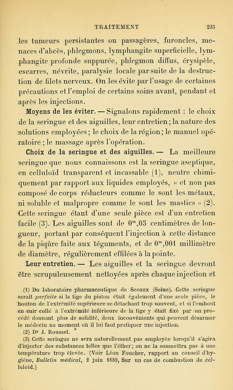 les tumeurs persistantes ou passagères, furoncles, me- naces d'abcès, phlegmons, lymphangite superficielle, lym- phangite profonde suppurée, phlegmon diffus, érysipèle, escarres, névrite, paralysie locale par suite de la destruc- tion de filets nerveux. On les évite par l'usage de certaines précautions et l'emploi de certains soins avant, pendant et après les injections. Moyens de les éviter. — Signalons rapidement : le choix de la seringue et des aiguilles, leur entretien ; la nature des solutions employées ; le choix de la région; le manuel opé- ratoire ; le massage après l'opération. Choix de la seringue et des aiguilles. — La meilleure seringue que nous connaissons est la seringue aseptique, en celluloïd transparent et incassable (1), neutre chimi- quement par rapport aux liquides employés, « et non pas composé de corps réducteurs comme le sont les métaux, ni soluble et malpropre comme le sont les mastics » (2). Cette seringue étant d'une seule pièce est d'un entretien facile (3). Les aiguilles sont de 0™,05 centimètres de lon- gueur, portant par conséquent l'injection à cette distance de la piqûre faite aux téguments, et de 0™,001 millimètre de diamètre, régulièrement effilées à la pointe. Leur entretien. — Les aiguilles et la seringue devront être scrupuleusement nettoyées après chaque injection et (1) Du laboratoire pharmaceutique de Sceaux (Seine). Cette seringue serait parfaite si la tige du piston était également d'une seule pièce, le bouton de rextrémité supérienre se détachant trop souvent, et si l'embout en cuir collé à l'extrémité inférieure de la tige y était fixé par un pro- cédé donnant plus de solidité, deux inconvénients qui peuvent désarmer le médecin au moment oti il lui faut pratiquer nne injection. (2) Dr J. Roussel. * (3) Cette seringue ne sera naturellement pas employée lorsqu'il s'agira d'injecter des substances telles que l'éther; on ne la soumettra pas à une température trop élevée. (Voir Léon Foucher, rapport au conseil d'hy- giène, Bulletin médical, 2 juin 1889, Sur un cas de combustion de cel- luloïd.)