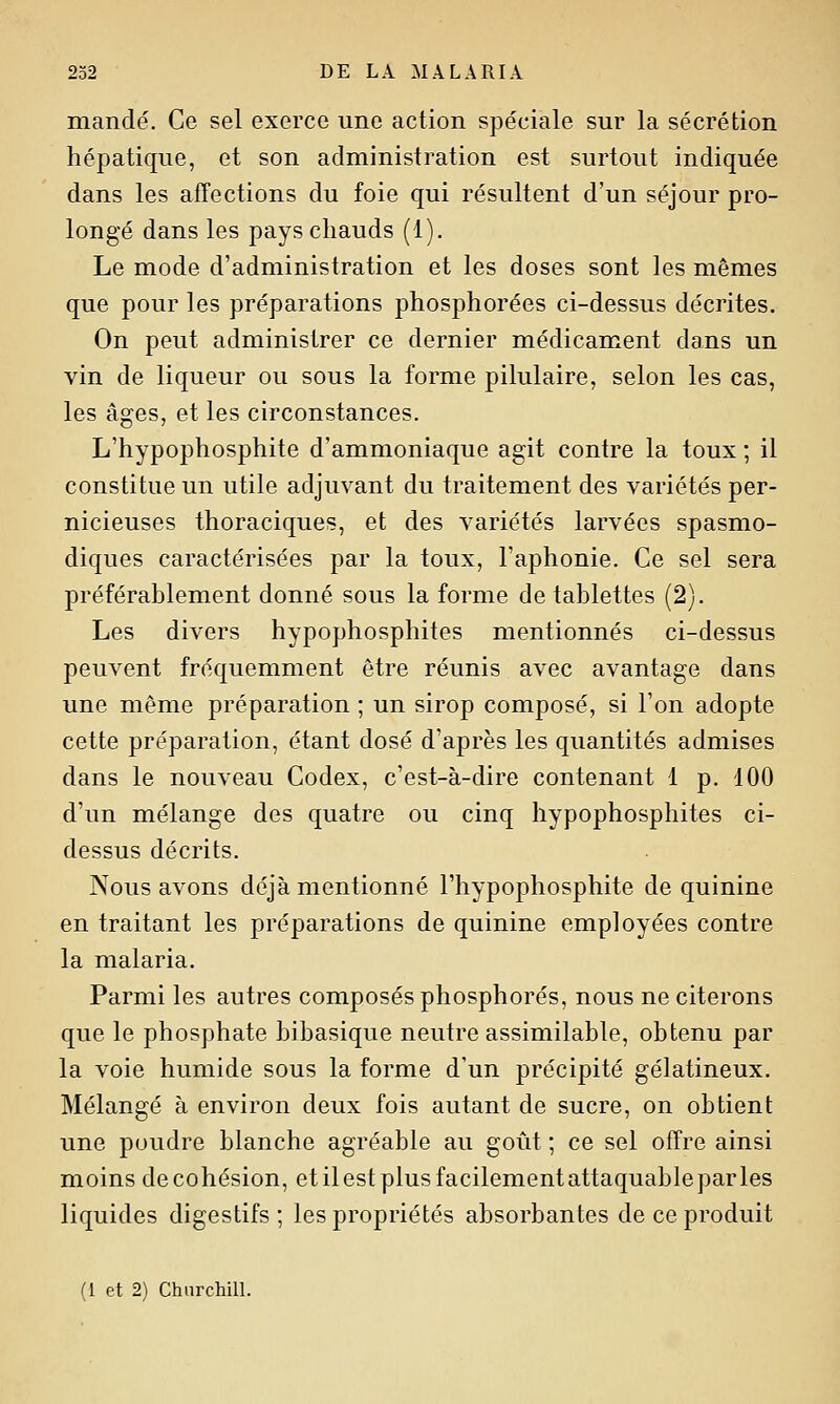 mandé. Ce sel exerce une action spéciale sur la sécrétion hépatique, et son administration est surtout indiquée dans les affections du foie qui résultent d'un séjour pro- longé dans les pays chauds (1). Le mode d'administration et les doses sont les mêmes que pour les préparations phosphorées ci-dessus décrites. On peut administrer ce dernier médicament dans un vin de liqueur ou sous la forme pilulaire, selon les cas, les âges, et les circonstances. L'hypophosphite d'ammoniaque agit contre la toux ; il constitue un utile adjuvant du traitement des variétés per- nicieuses thoraciques, et des variétés larvées spasmo- diques caractérisées par la toux, l'aphonie. Ce sel sera préférablement donné sous la forme de tablettes (2). Les divers hypophosphites mentionnés ci-dessus peuvent fréquemment être réunis avec avantage dans une même préparation ; un sirop composé, si l'on adopte cette préparation, étant dosé d'après les quantités admises dans le nouveau Codex, c'est-à-dire contenant 1 p. 100 d'un mélange des quatre ou cinq hypophosphites ci- dessus décrits. Nous avons déjà mentionné l'hypophosphite de quinine en traitant les préparations de quinine employées contre la malaria. Parmi les autres composés phosphores, nous ne citerons que le phosphate hibasique neutre assimilable, obtenu par la voie humide sous la forme d'un précipité gélatineux. Mélangé à environ deux fois autant de sucre, on obtient une poudre blanche agréable au goût ; ce sel offre ainsi moins de cohésion, etilestplusfacilementattaquableparles liquides digestifs; les propriétés absorbantes de ce produit (1 et 2) ChnrchilL