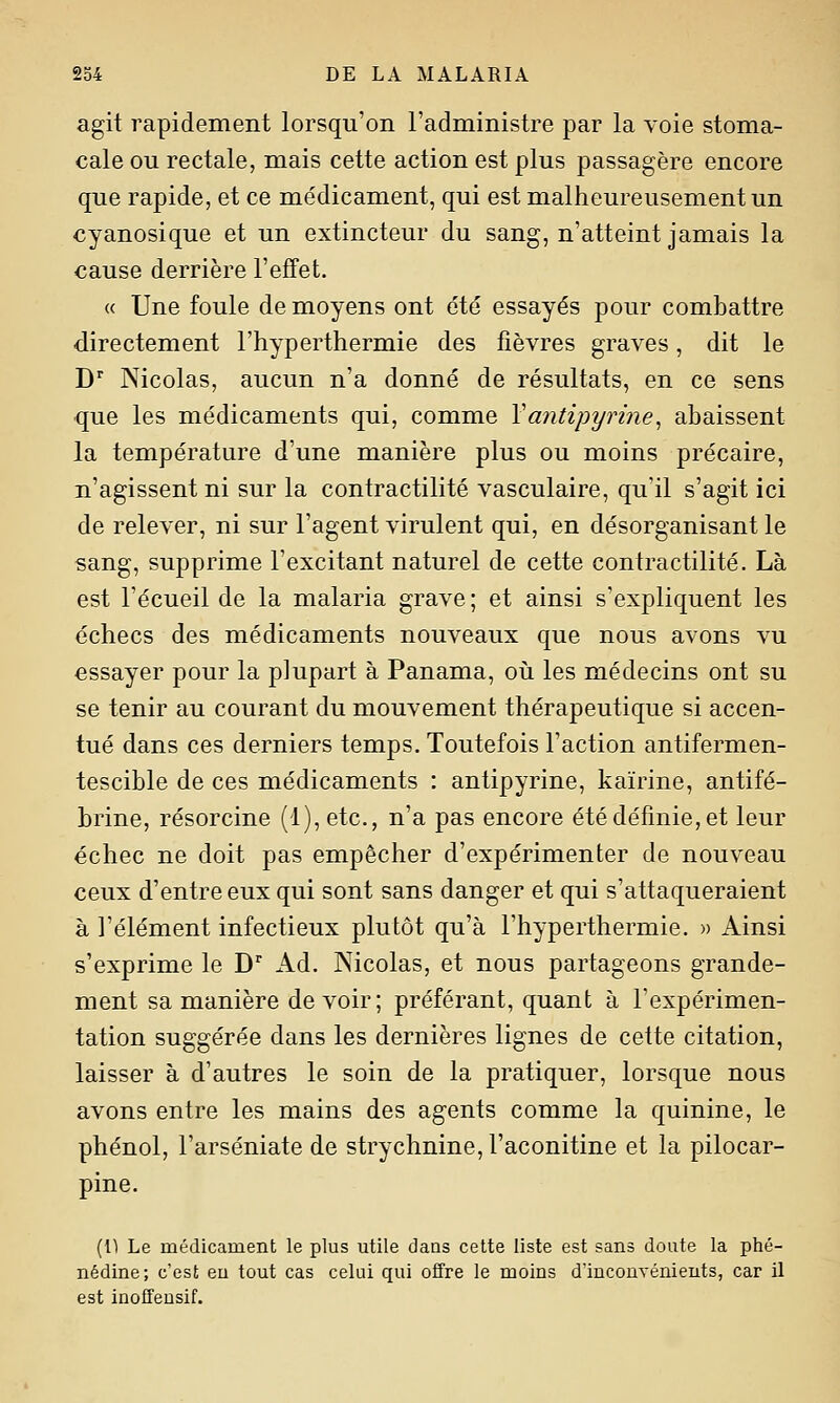 agit rapidement lorsqu'on l'administre par la voie stoma- cale ou rectale, mais cette action est plus passagère encore que rapide, et ce médicament, qui est malheureusement un cyanosique et un extincteur du sang, n'atteint jamais la cause derrière l'effet. « Une foule de moyens ont été essayés pour combattre directement l'hyperthermie des fièvres graves, dit le D Nicolas, aucun n'a donné de résultats, en ce sens que les médicaments qui, comme Vantipyrine^ abaissent la température d'une manière plus ou moins précaire, n'agissent ni sur la contractilité vasculaire, qu'il s'agit ici de relever, ni sur l'agent virulent qui, en désorganisant le sang, supprime l'excitant naturel de cette contractilité. Là est l'écueil de la malaria grave ; et ainsi s'expliquent les échecs des médicaments nouveaux que nous avons vu essayer pour la plupart à Panama, où les médecins ont su se tenir au courant du mouvement thérapeutique si accen- tué dans ces derniers temps. Toutefois l'action antifermen- tescible de ces médicaments : antipyrine, kaïrine, antifé- brine, résorcine (l),etc., n'a pas encore étédéfmie,et leur échec ne doit pas empêcher d'expérimenter de nouveau ceux d'entre eux qui sont sans danger et qui s'attaqueraient à l'élément infectieux plutôt qu'à l'hyperthermie. » Ainsi s'exprime le D'' Kà. Nicolas, et nous partageons grande- ment sa manière devoir; préférant, quant à Texpérimen- tation suggérée dans les dernières lignes de cette citation, laisser à d'autres le soin de la pratiquer, lorsque nous avons entre les mains des agents comme la quinine, le phénol, l'arséniate de strychnine, l'aconitine et la pilocar- pine. [Vi Le médicament le plus utile dans cette liste est sans doute la phé- nédine; c'est en tout cas celui qui offre le moins d'inconvénients, car il est inoffensif.