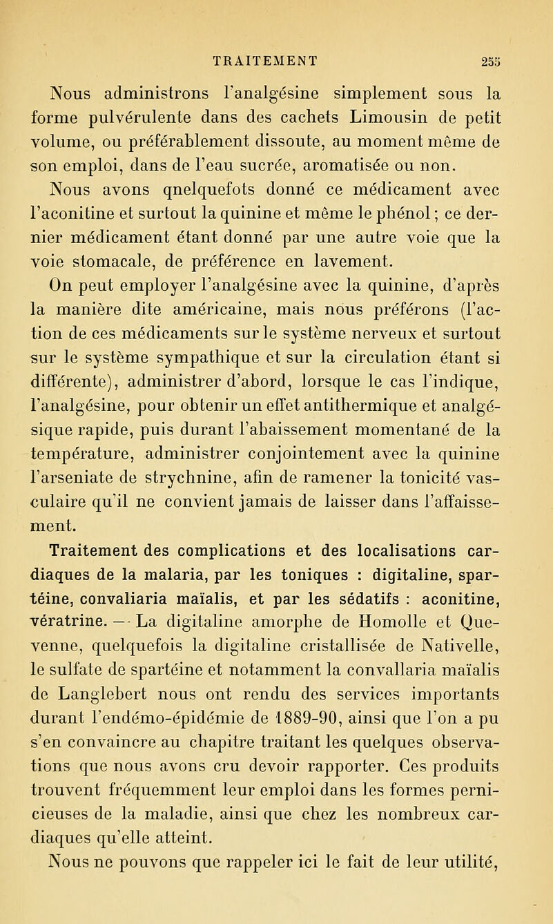 Nous administrons Fanalgésine simplement sous la forme pulvérulente dans des cachets Limousin de petit volume, ou préférablement dissoute, au moment môme de son emploi, dans de l'eau sucrée, aromatisée ou non. Nous avons quelquefois donné ce médicament avec l'aconitine et surtout la quinine et même le phénol ; ce der- nier médicament étant donné par une autre voie que la voie stomacale, de préférence en lavement. On peut employer l'analgésine avec la quinine, d'après la manière dite américaine, mais nous préférons (l'ac- tion de ces médicaments sur le système nerveux et surtout sur le système sympathique et sur la circulation étant si différente), administrer d'abord, lorsque le cas l'indique, l'analgésine, pour obtenir un effet antithermique et analgé- sique rapide, puis durant l'abaissement momentané de la température, administrer conjointement avec la quinine l'arseniate de strychnine, afin de ramener la tonicité vas- culaire qu'il ne convient jamais de laisser dans l'affaisse- ment. Traitement des complications et des localisations car- diaques de la malaria, par les toniques : digitaline, spar- téine, convaliaria maïalis, et par les sédatifs : aconitine, vératrine. — - La digitaline amorphe de Homolle et Que- venne, quelquefois la digitaline cristallisée de Nativelle, le sulfate de spartéine et notamment la convaliaria maïalis de Langlebert nous ont rendu des services importants durant l'endémo-épidémie de 1889-90, ainsi que l'on a pu s'en convaincre au chapitre traitant les quelques observa- tions que nous avons cru devoir rapporter. Ces produits trouvent fréquemment leur emploi dans les formes perni- cieuses de la maladie, ainsi que chez les nombreux car- diaques qu'elle atteint. Nous ne pouvons que rappeler ici le fait de leur utilité,