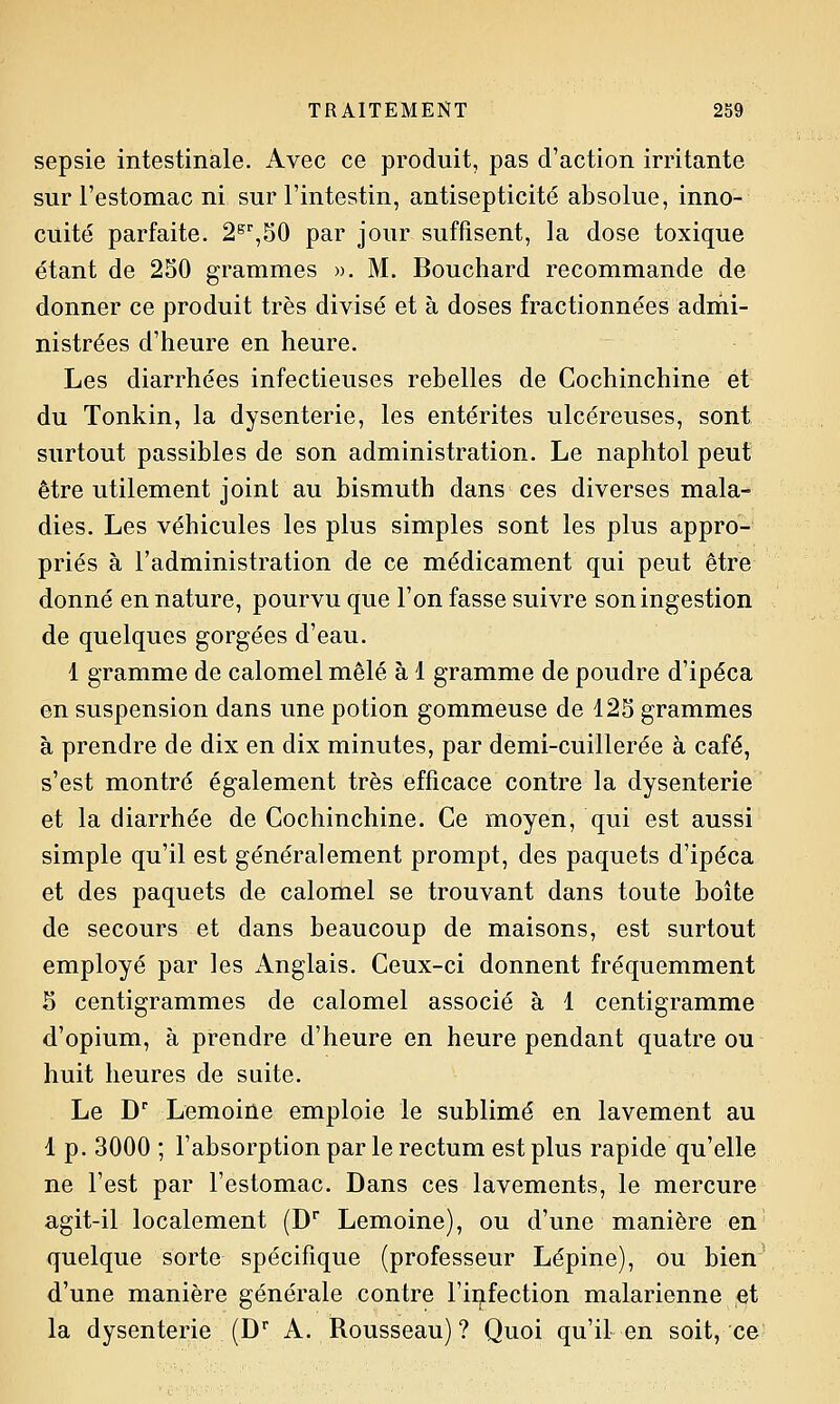 sepsie intestinale. Avec ce produit, pas d'action irritante sur l'estomac ni sur l'intestin, antisepticité absolue, inno- cuité parfaite. 2^%^0 par jour suffisent, la dose toxique étant de 250 grammes ». M. Bouchard recommande de donner ce produit très divisé et à doses fractionnées adrni- nistrées d'heure en heure. Les diarrhées infectieuses rebelles de Cochinchine et du Tonkin, la dysenterie, les entérites ulcéreuses, sont surtout passibles de son administration. Le naphtol peut être utilement joint au bismuth dans ces diverses mala- dies. Les véhicules les plus simples sont les plus appro- priés à l'administration de ce médicament qui peut être donné en nature, pourvu que l'on fasse suivre son ingestion de quelques gorgées d'eau. 1 gramme de calomel mêlé à 1 gramme de poudre d'ipéca en suspension dans une potion gommeuse de 125 grammes à prendre de dix en dix minutes, par demi-cuillerée à café, s'est montré également très efficace contre la dysenterie et la diarrhée de Cochinchine. Ce moyen, qui est aussi simple qu'il est généralement prompt, des paquets d'ipéca et des paquets de calomel se trouvant dans toute boîte de secours et dans beaucoup de maisons, est surtout employé par les Anglais. Ceux-ci donnent fréquemment S centigrammes de calomel associé à 1 centigramme d'opium, à prendre d'heure en heure pendant quatre ou huit heures de suite. Le D Lemoiûe emploie le sublimé en lavement au 1 p. 3000 ; l'absorption par le rectum est plus rapide qu'elle ne l'est par l'estomac. Dans ces lavements, le mercure agit-il localement (D' Lemoine), ou d'une manière en quelque sorte spécifique (professeur Lépine), ou bien d'une manière générale contre l'infection malarienne et la dysenterie (D A. Rousseau) ? Quoi qu'il en soit, ce