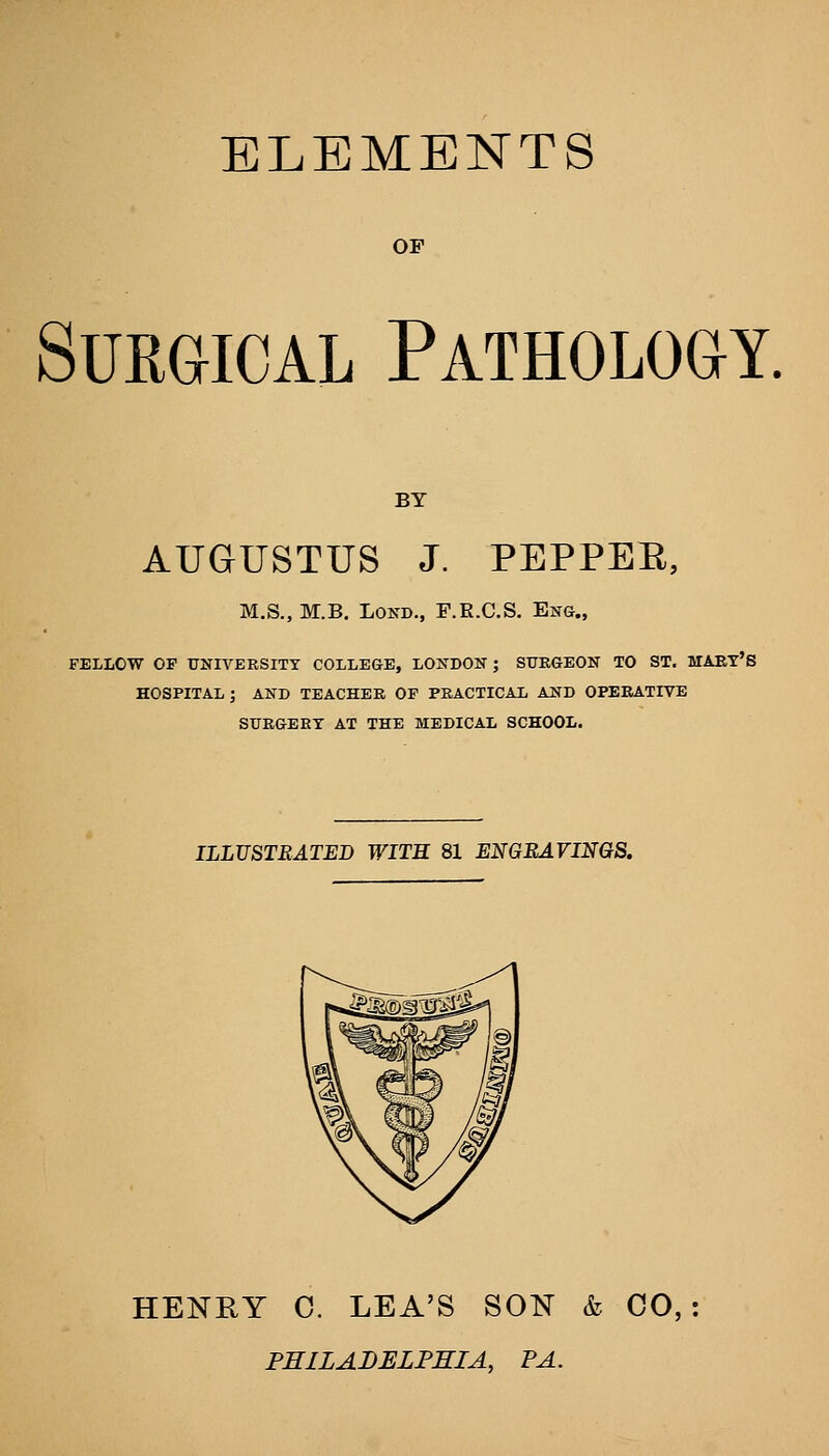 ELEMENTS OF Surgical Pathology. BY AUGUSTUS J. PEPPEE, M.S., M.B. LOND., F.E.C.S. Eng., FELLOW OF UNIVERSITY COLLEGE, LONDON ; SURGEON TO ST, MAET'S HOSPITAL; AND TEACHER OF PRACTICAL AND OPERATIVE SURGERY AT THE MEDICAL SCHOOL. ILLUSTRATED WITK 81 ENGBAVINQS. HENRY C. LEA'S SON & CO,: PHILADELPHIA, PA,