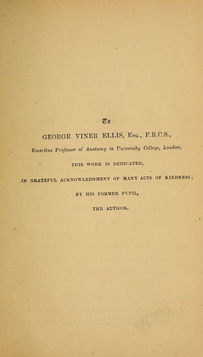 ^0 GEOKGE VINER ELLIS, Esq., F.R.C.S., Emeritus Professor of Anatomy in University College, London, THIS WORK IS DEDICATED, IN GRATEFUL ACKNOWLEDGMENT OF MANY ACTS OF KINDNESS ; BY HIS FORMER FI'PIL, THE AUTHOR.