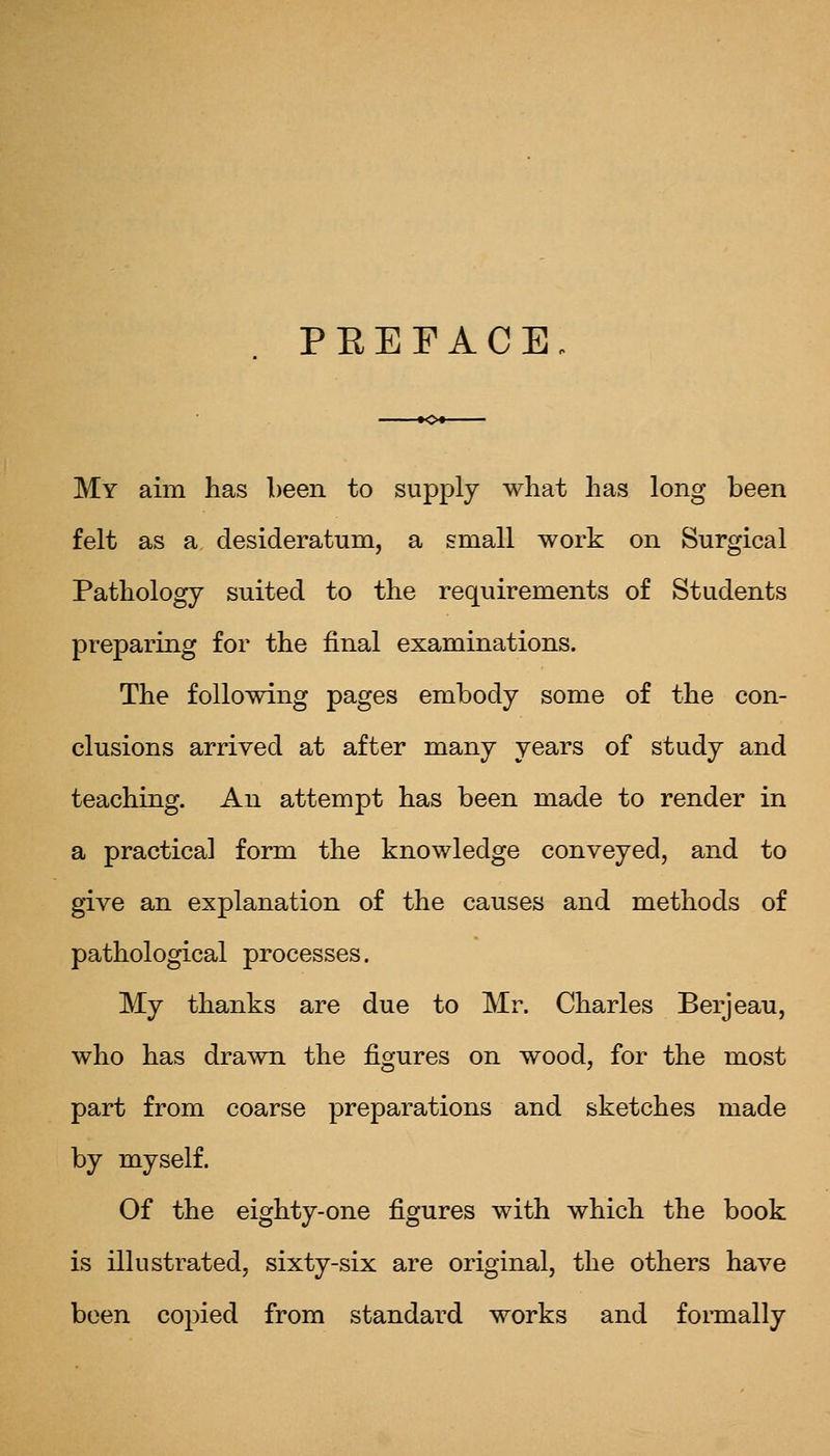 PEEFACE My aim has been to supply what has long been felt as a desideratum, a small work on Surgical Pathology suited to the requirements of Students preparing for the final examinations. The following pages embody some of the con- clusions arrived at after many years of study and teaching. An attempt has been made to render in a practical form the knowledge conveyed, and to give an explanation of the causes and methods of pathological processes. My thanks are due to Mr. Charles Berjeau, who has drawn the figures on wood, for the most part from coarse preparations and sketches made by myself. Of the eighty-one figures with which the book is illustrated, sixty-six are original, the others have been copied from standard works and formally