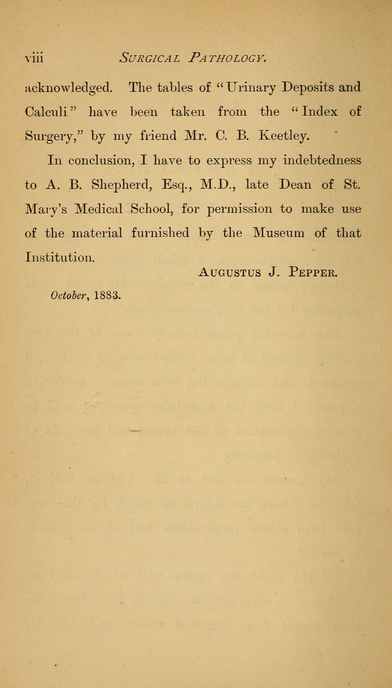 acknowledged. The tables of Urinary Deposits and Calculi have been taken from the  Index of Surgery, by my friend Mr. C. B, Keetley. In conclusion, I have to express my indebtedness to A. B. Shepherd, Esq., M.D., late Dean of St. Mary's Medical School, for permission to make use of the material furnished by the Museum of that Institution. Augustus J. Pepper. Octoler, 1883.