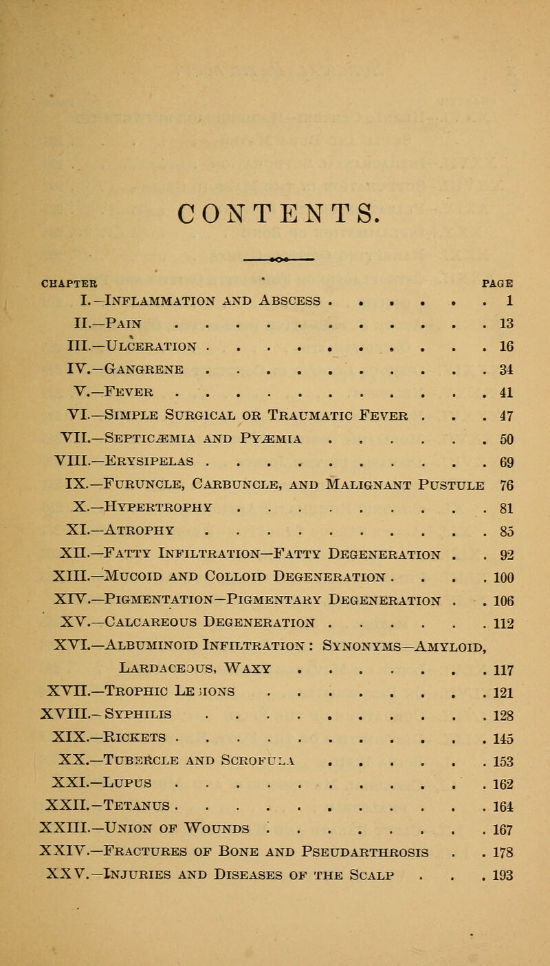 CONTENTS. CHAPTER PAGE I.-Inflammation and Abscess ...... 1 II.—Pain 13 III.—Ulceration 16 IV.—Gangrene 34 v.—Fever 41 VI.—Simple Surgical or Traumatic Fever . . . 47 VII.—Septicemia and Pyemia 50 VIII.—Erysipelas 69 IX.—Furuncle, Carbuncle, and Malignant Pustule 76 X.—Hypertrophy 81 XI.—Atrophy 85 xn.—Fatty Infiltration—Fatty Degeneration . . 92 Xin.—Mucoid and Colloid Degeneration . . . .100 XIV.—Pigmentation—Pigmentary Degeneration . . 106 XV.—Calcareous Degeneration 112 XVI.—Albuminoid Infiltration : Synonyms—Amyloid, Lardaceous, Waxy 117 XVn.—Trophic Le jions 121 XVIII.-Syphilis 128 XIX.—Rickets 145 XX.—Tubercle and Scrofula 153 XXI.—Lupus .162 XXII.—Tetanus 164 XXIII.—Union of Wounds 167 XXIV.—Fractures of Bone and Pseudarthrosis . . 178 XXV.—Injuries and Diseases of the Scalp . . .193