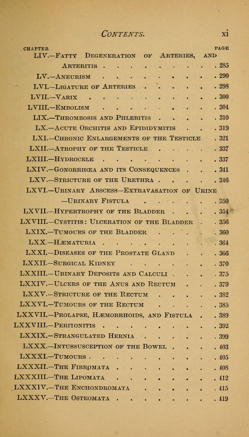 CHAPTER PAGE LIV.—Fatty Degeneration of Arteries, and Arteritis 285 LV.—Aneurism 290 LVI.—Ligature of Arteries . . . . . .298 LVII.—Yarix 300 LVni.—Embolism 304 LIX.—Thrombosis and Phlebitis . . . . .310 LX.—Acute Orchitis and Epididymitis . . . 319 LXI.—Chronic Enlargements of the Testicle . 321 LXn.—Atrophy of the Testicle 337 LXIII.—Hydrocele 337 LXIV.—Gonorrhoea and its Consequences . . .341 LXY.—Stricture of the Urethra 346 LXVI.—Urinary Abscess—Extravasation of Urine —Urinary Fistula . ... . .350 LXVII.—Hypertrophy of the Bladder . . . .354-^ LXVIII.—Cystitis : Ulceration of the Bladder . . 356 LXIX.—Tumours of the Bladder 360 LXX—Hematuria .364 LXXL—Diseases of the Prostate Gland . . .366 LXXIL—Surgical Kidney 370 LXXIIL—Urinary Deposits and Calculi . . . .375 LXXIV.—Ulcers of the Anus and Rectum . . .379 LXXV.—Stricture of the Rectum 382 LXXVL—Tumours of the Rectum 385 LXXVII.—Prolapse, Hemorrhoids, and Fistula . . 389 LXXVIII.—Peritonitis 392 LXXIX.—Strangulated Hernia ...... 399 LXXX.—Intussusception of the Bowel . . . .403 LXXXL—Tumours . . .405 LXXXH.-The Fibromata . 408 LXXXIII.—The Lipomata 412 LXXXIV.—The Enchondromata 415 LXXXV.—The Osteomata 419