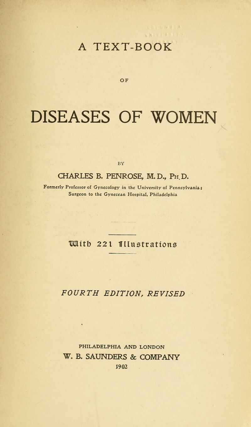 A TEXT-BOOK OF DISEASES OF WOMEN BY CHARLES B. PENROSE, M.D*, Ph.D, Formerly Professor of Gynecology in the University of Pennsylvania; Surgeon to the Gyneccan Hospital, Philadelphia Mitb 221 iruustrations FOURTH EDITION, REVISED PHILADELPHIA AND LONDON W. B. SAUNDERS & COMPANY J902