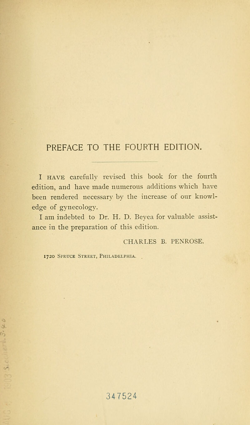 PREFACE TO THE FOURTH EDITION. I HAVE carefully revised this book for the fourth edition, and have made numerous additions which have been rendered necessary by the increase of our knowl- edge of gynecology. I am indebted to Dr. H. D. Beyea for valuable assist- ance in the preparation of this edition. CHARLES B. PENROSE. 1720 Spruce Street, Philadelphia. 347524