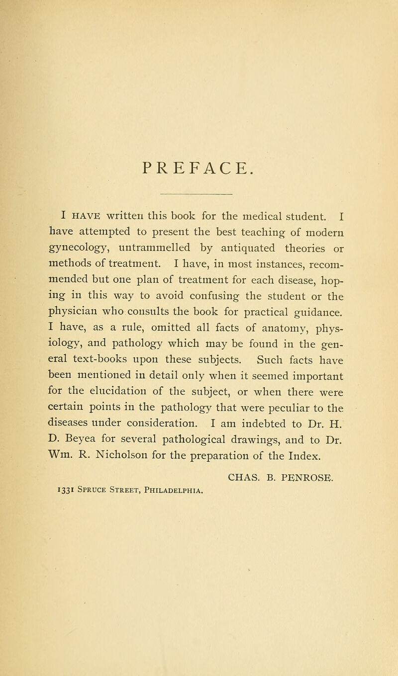 PREFACE. I HAVE written this book for the medical student. I have attempted to present the best teaching of modern gynecology, untrammelled by antiquated theories or methods of treatment. I have, in most instances, recom- mended but one plan of treatment for each disease, hop- ing in this way to avoid confusing the student or the physician who consults the book for practical guidance. I have, as a rule, omitted all facts of anatomy, phys- iology, and pathology which may be found in the gen- eral text-books upon these subjects. Such facts have been mentioned in detail only when it seemed important for the elucidation of the subject, or when there were certain points in the pathology that were peculiar to the diseases under consideration. I am indebted to Dr. H. D. Beyea for several pathological drawings, and to Dr. Wm. R. Nicholson for the preparation of the Index. CHAS. B. PENROSE. 1331 Spruce Street, Philadelphia.