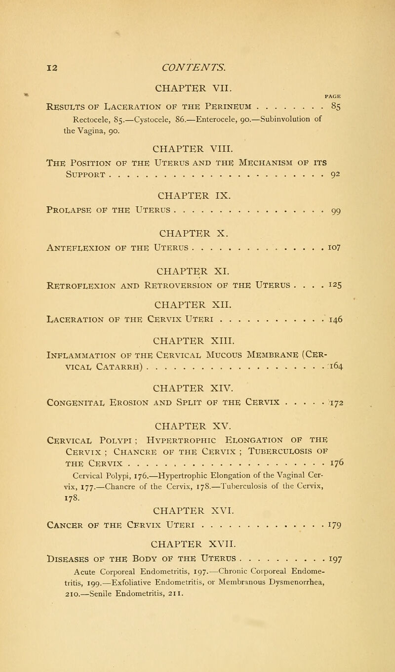 CHAPTER VII. PAGE Results of lyAcERATioN of the Pfrineum 85 Rectocele, 85.—Cystocele, 86.—Enterocele, 90.—Subinvolution of the Vagina, 90. CHAPTER VIII. The Position op the Uterus and the Mechanism of its Support = 92 CHAPTER IX. Prolapse of the Uterus , . . 99 CHAPTER X. Anteflexion of the Uterus 107 CHAPTER XL Retroflexion and Retroversion of the Uterus . . . .125 CHAPTER XII. Laceration of the Cervix Uteri  146 CHAPTER XIII. Inflammation of the Cervical Mucous Membrane (Cer- vical Catarrh) 164 CHAPTER XIV. Congenital Erosion and Split of the Cervix ^ijz CHAPTER XV. Cervical Polypi ; Hypertrophic Elongation of the Cervix ; Chancre of the Cervix ; Tuberculosis of THE Cervix 176 Cervical Polypi, 176.—Hypertrophic Elongation of the Vaginal Cer- vix, 177.—Chancre of the Cervix, 178.—Tuberculosis of the Cervix, 178. CHAPTER XVI. Cancer of the Cervix Uteri , ... 179 CHAPTER XVH. Diseases of the Body of the Uterus 197 Acute Corporeal Endometritis, 197.—Chronic Corporeal Endome- tritis, 199.—Exfoliative Endometritis, or Membranous Dysmenorrhea, 210.—Senile Endometritis, 211.