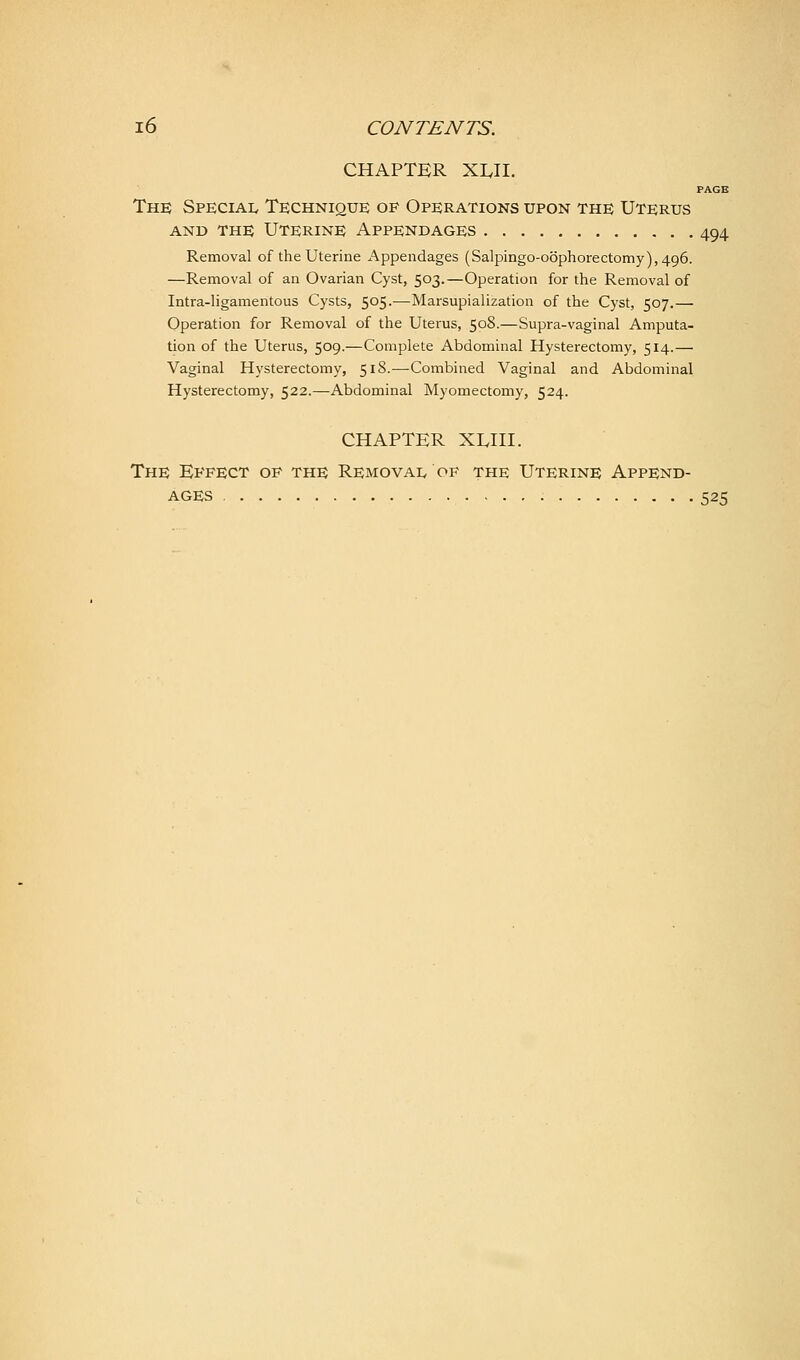 CHAPTER XLH. PAGE The Special Technique of Operations upon the Uterus AND THE Uterine Appendages 494 Removal of the Uterine Appendages (Salpingo-oophorectomy),496. —Removal of an Ovarian Cyst, 503.—Operation for the Removal of Intra-ligamentous Cysts, 505.—Marsupialization of the Cyst, 507.— Operation for Removal of the Uterus, 508.—Supra-vaginal Amputa- tion of the Uterus, 509.—Complete Abdominal Hysterectomy, 514.— Vaginal Hysterectomy, 518.—Combined Vaginal and Abdominal Hysterectomy, 522.—Abdominal Myomectomy, 524. CHAPTER XUII. The Effect op the Removai. of the Uterine Append- ages 525