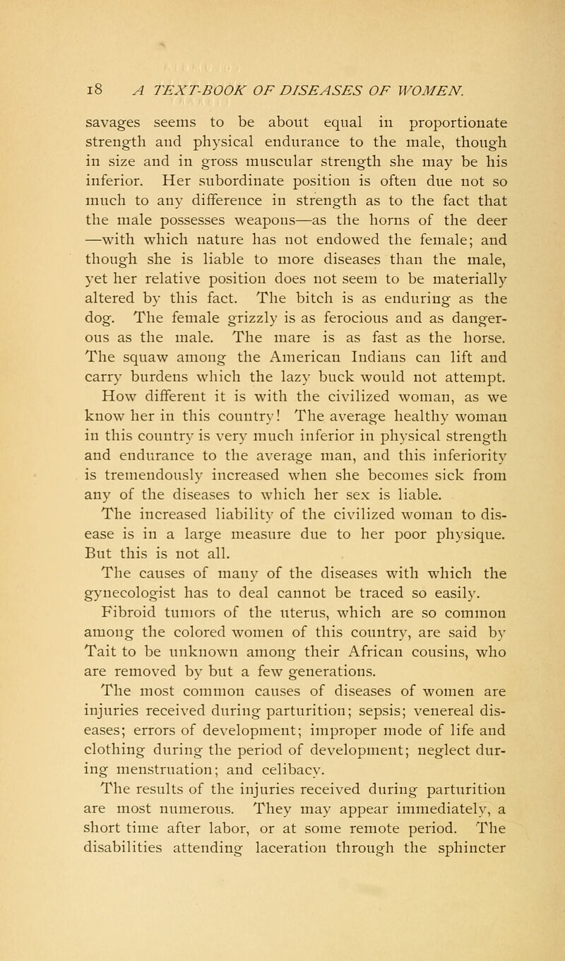 savages seems to be about equal in proportionate strength and physical endurance to the male, though in size and in gross muscular strength she may be his inferior. Her subordinate position is often due not so much to any difference in strength as to the fact that the male possesses weapons—as the horns of the deer —with which nature has not endowed the female; and though she is liable to more diseases than the male, yet her relative position does not seem to be materially altered by this fact. The bitch is as enduring as the dog. The female grizzly is as ferocious and as danger- ous as the male. The mare is as fast as the horse. The squaw among the American Indians can lift and carry burdens which the lazy buck would not attempt. How different it is with the civilized woman, as we know her in this country! The average healthy woman in this country is very much inferior in physical strength and endurance to the average man, and this inferiority is tremendously increased when she becomes sick from any of the diseases to which her sex is liable. The increased liability of the civilized woman to dis- ease is in a large measure due to her poor physique. But this is not all. The causes of many of the diseases with which the gynecologist has to deal cannot be traced so easily. Fibroid tumors of the uterus, which are so common among the colored women of this country, are said by Tait to be unknown among their African cousins, who are removed by but a few generations. The most common causes of diseases of women are injuries received during parturition; sepsis; venereal dis- eases; errors of development; improper mode of life and clothing during the period of development; neglect dur- ing menstruation; and celibacy. The results of the injuries received during parturition are most numerous. They may appear immediately, a short time after labor, or at some remote period. The disabilities attending laceration through the sphincter