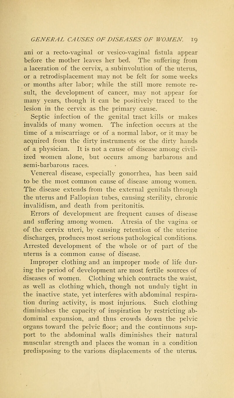 ani or a recto-vaginal or vesico-vaginal fistula appear before the mother leaves her bed. The suffering from a laceration of the cervix, a subinvolution of the uterus, or a retrodisplacement may not be felt for some weeks or months after labor; while the still more remote re- sult, the development of cancer, may not appear for many years, though it can be positively traced to the lesion in the cervix as the primary cause. Septic infection of the genital tract kills or makes invalids of many women. The infection occurs at the time of a miscarriage or of a normal labor, or it may be acquired from the dirty instruments or the dirty hands of a physician. It is not a cause of disease among civil- ized women alone, but occurs among barbarous and semi-barbarous races. Venereal disease, especially gonorrhea, has been said to be the most common cause of disease among women. The disease extends from the external genitals through the uterus and Fallopian tubes, causing sterility, chronic invalidism, and death from peritonitis. Errors of development are frequent causes of disease and suffering among women. Atresia of the vagina or of the cervix uteri, by causing retention of the uterine discharges, produces most serious pathological conditions. Arrested development of the whole or of part of the uterus is a common cause of disease. Improper clothing and an improper mode of life dur- ing the period of development are most fertile sources of diseases of women. Clothing which contracts the waist, as well as clothing which, though not unduly tight in the inactive state, yet interferes with abdominal respira- tion during activity, is most injurious. Such clothing diminishes the capacity of inspiration by restricting ab- dominal expansion, and thus crowds down the pelvic organs toward the pelvic floor; and the continuous sup- port to the abdominal walls diminishes their natural muscular strength and places the woman in a condition predisposing to the various displacements of the uterus.