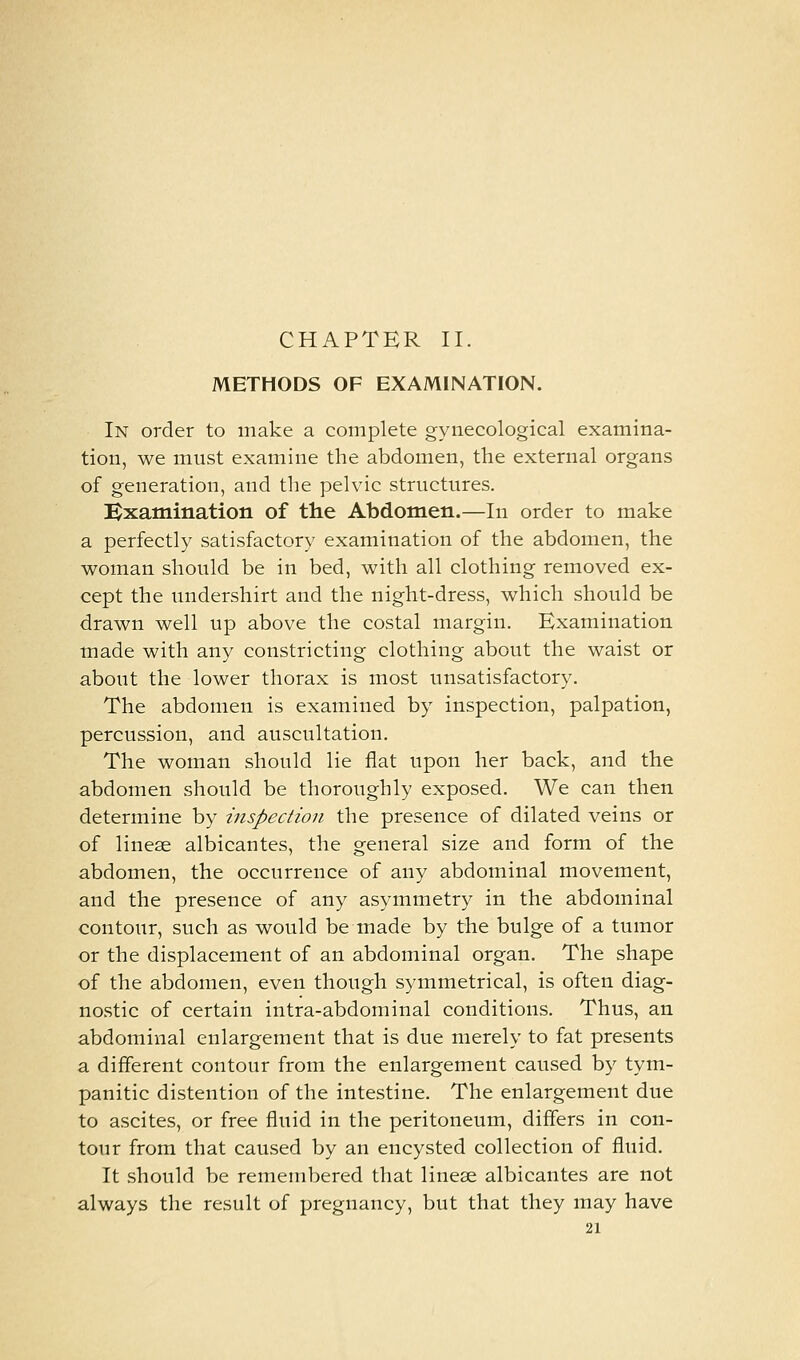 CHAPTER II. METHODS OF EXAMINATION. In order to make a complete gynecological examina- tion, we must examine the abdomen, the external organs of generation, and the pelvic structures. Bxamination of the Abdomen.—In order to make a perfectly satisfactory examination of the abdomen, the woman should be in bed, with all clothing removed ex- cept the undershirt and the night-dress, which should be drawn well up above the costal margin. Examination made with any constricting clothing about the waist or about the lower thorax is most unsatisfactory. The abdomen is examined by inspection, palpation, percussion, and auscultation. The woman should lie flat upon her back, and the abdomen should be thoroughly exposed. We can then determine by inspection the presence of dilated veins or of linese albicantes, the general size and form of the abdomen, the occurrence of any abdominal movement, and the presence of any asymmetry in the abdominal contour, such as would be made by the bulge of a tumor or the displacement of an abdominal organ. The shape of the abdomen, even though symmetrical, is often diag- nostic of certain intra-abdominal conditions. Thus, an abdominal enlargement that is due merely to fat presents a different contour from the enlargement caused by tym- panitic distention of the intestine. The enlargement due to ascites, or free fluid in the peritoneum, differs in con- tour from that caused by an encysted collection of fluid. It should be remembered that linese albicantes are not always the result of pregnancy, but that they may have