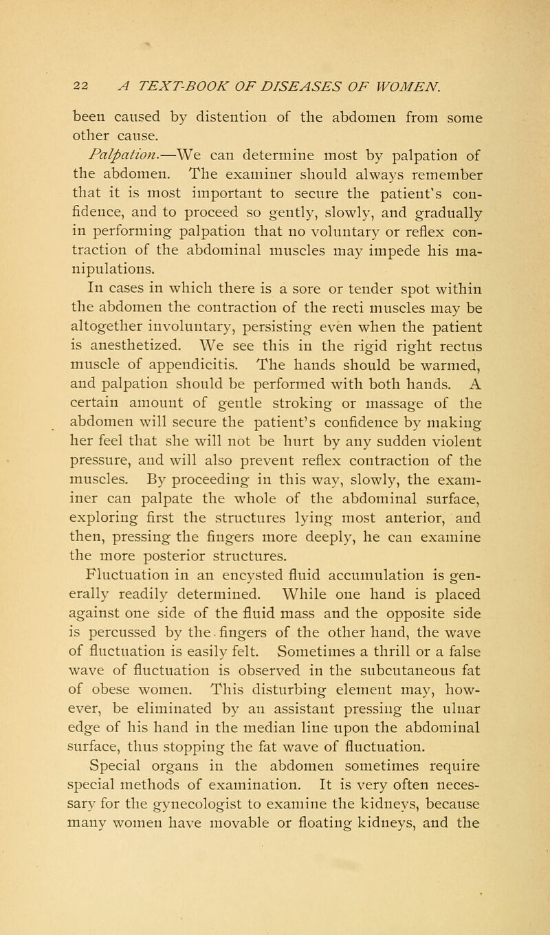 been caused by distention of the abdomen from some other cause. Palpation.—We can determine most by palpation of the abdomen. The examiner should always remember that it is most important to secure the patient's con- fidence, and to proceed so gently, slowly, and gradually in performing palpation that no voluntary or reflex con- traction of the abdominal muscles may impede his ma- nipulations. In cases in which there is a sore or tender spot within the abdomen the contraction of the recti muscles may be altogether involuntary, persisting even when the patient is anesthetized. We see this in the rigid right rectus muscle of appendicitis. The hands should be warmed, and palpation should be performed with both hands. A certain amount of gentle stroking or massage of the abdomen will secure the patient's confidence by making her feel that she will not be hurt by any sudden violent pressure, and will also prevent reflex contraction of the muscles. By proceeding in this way, slowly, the exam- iner can palpate the whole of the abdominal surface, exploring first the structures lying most anterior, and then, pressing the fingers more deeply, he can examine the more posterior structures. Fluctuation in an encysted fluid accumulation is gen- erally readily determined. While one hand is placed against one side of the fluid mass and the opposite side is percussed by the. fingers of the other hand, the wave of fluctuation is easily felt. Sometimes a thrill or a false wave of fluctuation is observed in the subcutaneous fat of obese women. This disturbing element may, how- ever, be eliminated by an assistant pressing the ulnar edge of his hand in the median line upon the abdominal surface, thus stopping the fat wave of fluctuation. Special organs in the abdomen sometimes require special methods of examination. It is very often neces- sary for the gynecologist to examine the kidneys, because many women have movable or floating kidneys, and the