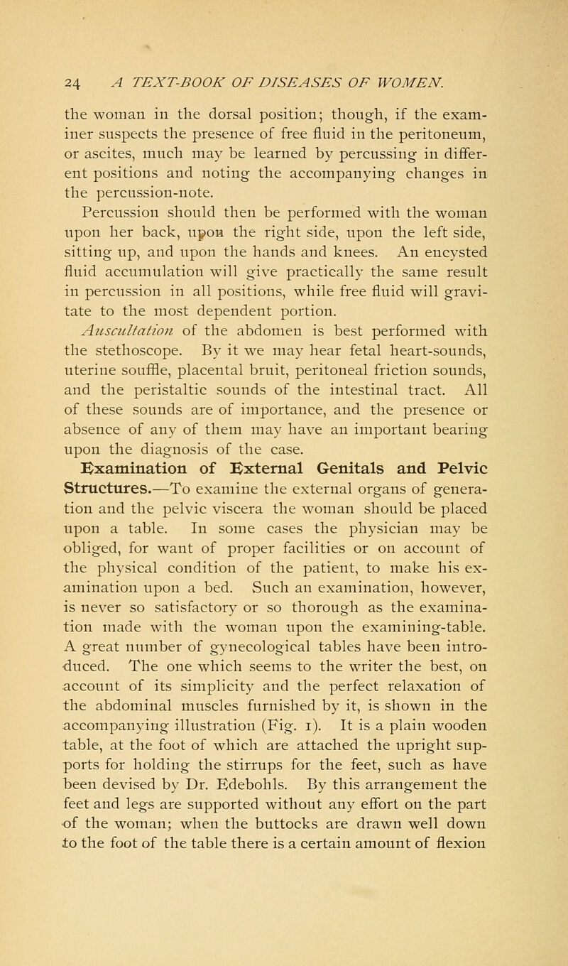 the woman in the dorsal position; though, if the exam- iner suspects the presence of free fluid in the peritoneum, or ascites, much may be learned by percussing in differ- ent positions and noting the accompanying changes in the percussion-note. Percussion should then be performed with the woman upon her back, upon the right side, upon the left side, sitting up, and upon the hands and knees. An encysted fluid accumulation will give practically the same result in percussion in all positions, while free fluid will gravi- tate to the most dependent portion. Auscultation of the abdomen is best performed with the stethoscope. By it we may hear fetal heart-sounds, uterine souffle, placental bruit, peritoneal friction sounds, and the peristaltic sounds of the intestinal tract. All of these sounds are of importance, and the presence or absence of any of them may have an important bearing upon the diagnosis of the case. Kxatnination of Bxtemal Genitals and Pelvic Structures.—To examine the external organs of genera- tion and the pelvic viscera the woman should be placed upon a table. In some cases the physician may be obliged, for want of proper facilities or on account of the physical condition of the patient, to make his ex- amination upon a bed. Such an examination, however, is never so satisfactory or so thorough as the examina- tion made with the woman upon the examining-table. A great number of gynecological tables have been intro- duced. The one which seems to the writer the best, on account of its simplicity and the perfect relaxation of the abdominal muscles furnished by it, is shown in the accompanying illustration (Fig. i). It is a plain wooden table, at the foot of which are attached the upright sup- ports for holding the stirrups for the feet, such as have been devised by Dr. Edebohls. By this arrangement the feet and legs are supported without any effort on the part of the woman; when the buttocks are drawn well down to the foot of the table there is a certain amount of flexion