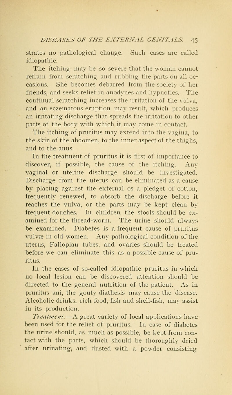 strates no pathological change. Such cases are called idiopathic. The itching may be so severe that the woman cannot refrain from scratching and rubbing the parts on all oc- casions. She becomes debarred from the society of her friends, and seeks relief in anodynes and hypnotics. The continual scratching increases the irritation of the vulva, and an eczematous eruption may result, which produces an irritating discharge that spreads the irritation to other parts of the body with which it may come in contact. The itching of pruritus may extend into the vagina, to the skin of the abdomen, to the inner aspect of the thighs, and to the anus. In the treatment of pruritus it is first of importance to discover, if possible, the cause of the itching. Any vaginal or uterine discharge should be investigated. Discharge from the uterus can be eliminated as a cause by placing against the external os a pledget of cotton, frequently renewed, to absorb the discharge before it reaches the vulva, or the parts may be kept clean by frequent douches. In children the stools should be ex- amined for the thread-worm. The urine should always be examined. Diabetes is a frequent cause of pruritus vulvae in old women. Any pathological condition of the uterus, Fallopian tubes, and ovaries should be treated before we can eliminate this as a possible cause of pru- ritus. In the cases of so-called idiopathic pruritus in which no local lesion can be discovered attention should be directed to the general nutrition of the patient. As in pruritus ani, the gouty diathesis may cause the disease. Alcoholic drinks, rich food, fish and shell-fish, may assist in its production. Treatment.—A great variety of local applications have been used for the relief of pruritus. In case of diabetes the urine should, as much as possible, be kept from con- tact with the parts, which should be thoroughly dried after urinating, and dusted with a powder consisting