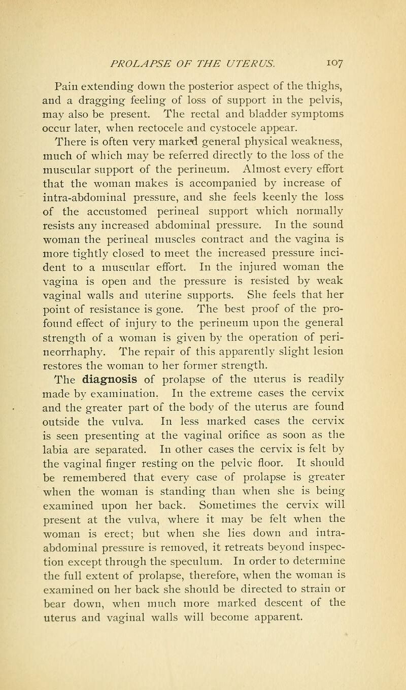 Pain extending down the posterior aspect of the thighs, and a dragging feeling of loss of support in the pelvis, may also be present. The rectal and bladder symptoms occur later, when rectocele and cystocele appear. There is often very marked general physical weakness, much of which may be referred directly to the loss of the muscular support of the perineum. Almost every effort that the woman makes is accompanied by increase of intra-abdominal pressure, and she feels keenly the loss of the accustomed perineal support which normally resists any increased abdominal pressure. In the sound woman the perineal muscles contract and the vagina is more tightly closed to meet the increased pressure inci- dent to a muscular effort. In the injured woman the vagina is open and the pressure is resisted by weak vaginal walls and uterine supports. She feels that her point of resistance is gone. The best proof of the pro- found effect of injury to the perineum upon the general strength of a woman is given by the operation of peri- neorrhaphy. The repair of this apparently slight lesion restores the woman to her former strength. The diagnosis of prolapse of the uterus is readily made by examination. In the extreme cases the cervix and the greater part of the body of the uterus are found outside the vulva. In less marked cases the cervix is seen presenting at the vaginal orifice as soon as the labia are separated. In other cases the cervix is felt by the vaginal finger resting on the pelvic floor. It should be remembered that every case of prolapse is greater when the woman is standing than when she is being examined upon her back. Sometimes the cervix will present at the vulva, where it may be felt when the woman is erect; but when she lies down and intra- abdominal pressure is removed, it retreats beyond inspec- tion except through the speculum. In order to determine the full extent of prolapse, therefore, when the woman is examined on her back she should be directed to strain or bear down, when much more marked descent of the uterus and vaginal walls will become apparent.