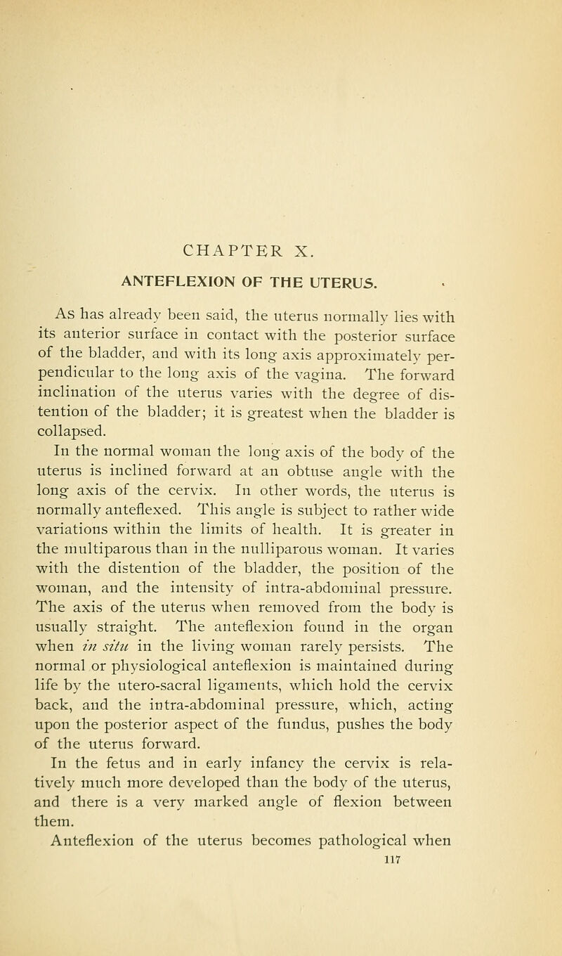 CHAPTER X. ANTEFLEXION OF THE UTERUS. As has already been said, the uterus normally lies with its anterior surface in contact with the posterior surface of the bladder, and with its long axis approximately per- pendicular to the long axis of the vagina. The forward inclination of the uterus varies with the degree of dis- tention of the bladder; it is greatest when the bladder is collapsed. In the normal woman the long axis of the body of the uterus is inclined forward at an obtuse angle with the long axis of the cervix. In other words, the uterus is normally anteflexed. This angle is subject to rather wide variations within the limits of health. It is greater in the multiparous than in the nuUiparous woman. It varies with the distention of the bladder, the position of the woman, and the intensity of intra-abdominal pressure. The axis of the uterus when removed from the body is usually straight. The anteflexion found in the organ when in situ in the living woman rarely persists. The normal or physiological anteflexion is maintained during life by the utero-sacral ligaments, which hold the cervix back, and the intra-abdominal pressure, which, acting upon the posterior aspect of the fundus, pushes the body of the uterus forward. In the fetus and in early infancy the cervix is rela- tively much more developed than the body of the uterus, and there is a very marked angle of flexion between them. Anteflexion of the uterus becomes pathological when