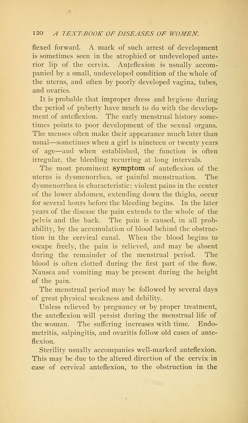 flexed forward. A mark of such arrest of development is sometimes seen in the atrophied or undeveloped ante- rior lip of the cervix. An|;eflexion is usually accom- panied by a small, undeveloped condition of the whole of the uterus, and often by poorly developed vagina, tubes, and ovaries. It is probable that improper dress and hygiene during the period of puberty have much to do with the develop- ment of anteflexion. The early menstrual history some- times points to poor development of the sexual organs. The menses often make their appearance much later than usual—sometimes when a girl is nineteen or twenty years of age—and when established, the function is often irregular, the bleeding recurring at long intervals. The most prominent symptom of anteflexion of the uterus is dysmenorrhea, or painful menstruation. The dysmenorrhea is characteristic: violent pains in the center of the lower abdomen, extending down the thighs, occur for several hours before the bleeding begins. In the later years of the disease the pain extends to the whole of the pelvis and the back. The pain is caused, in all prob- ability, by the accumulation of blood behind the obstruc- tion in the cervical canal. When the blood begins to escape freely, the pain is relieved, and may be absent during the remainder of the menstrual period. The blood is often clotted during the first part of the flow. Nausea and vomiting may be present during the height of the pain. The menstrual period may be followed by several days ■of great physical weakness and debility. Unless relieved by pregnancy or by proper treatment, the anteflexion will persist during the menstrual life of the woman. The suffering increases with time. Endo- metritis, salpingitis, and ovaritis follow old cases of ante- flexion. Sterility usually accompanies well-marked anteflexion. This may be due to the altered direction of the cervix in ■case of cervical anteflexion, to the obstruction in the