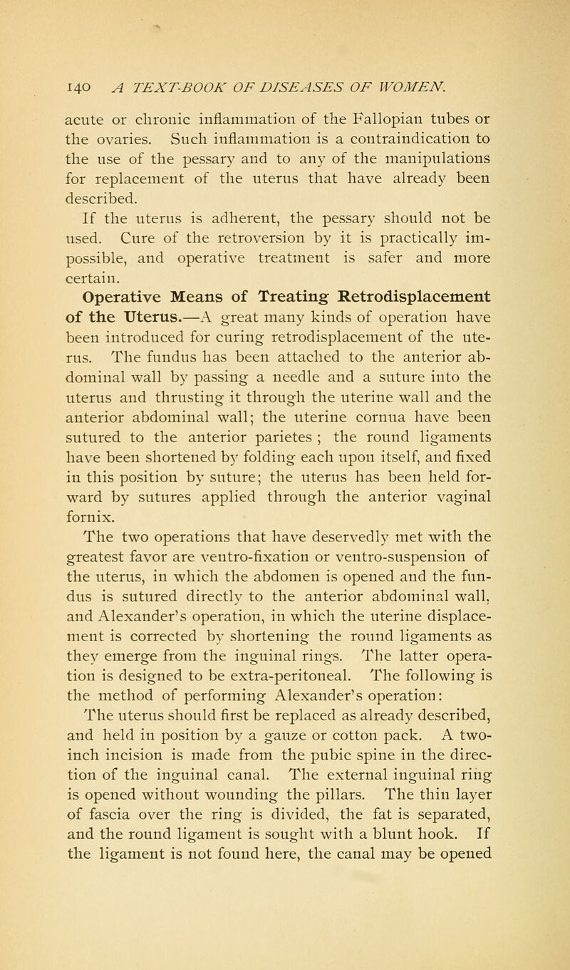 acute or chronic inflammation of the Fallopian tubes or the ovaries. Such inflammation is a contraindication to the use of the pessary and to any of the manipulations for replacement of the uterus that have already been described. If the uterus is adherent, the pessary should not be used. Cure of the retroversion by it is practically im- possible, and operative treatment is safer and more certain. Operative Means of Treating Retrodisplacement of the Uterus.—A great many kinds of operation have been introduced for curing retrodisplacement of the ute- rus. The fundus has been attached to the anterior ab- dominal wall by passing a needle and a suture into the uterus and thrusting it through the uterine wall and the anterior abdominal wall; the uterine cornua have been sutured to the anterior parietes ; the round ligaments have been shortened by folding each upon itself, and fixed in this position by suture; the uterus has been held for- ward by sutures applied through the anterior vaginal fornix. The two operations that have deservedly met with the greatest favor are ventro-fixation or ventro-suspension of the uterus, in which the abdomen is opened and the fun- dus is sutured directly to the anterior abdominal wall, and Alexander's operation, in which the uterine displace- ment is corrected by shortening the round ligaments as they emerge from the inguinal rings. The latter opera- tion is designed to be extra-peritoneal. The following is the method of performing Alexander's operation: The uterus should first be replaced as already described, and held in position by a gauze or cotton pack. A two- inch incision is made from the pubic spine in the direc- tion of the inguinal canal. The external inguinal ring is opened without wounding the pillars. The thin layer of fascia over the ring is divided, the fat is separated, and the round ligament is sought with a blunt hook. If the ligament is not found here, the canal may be opened