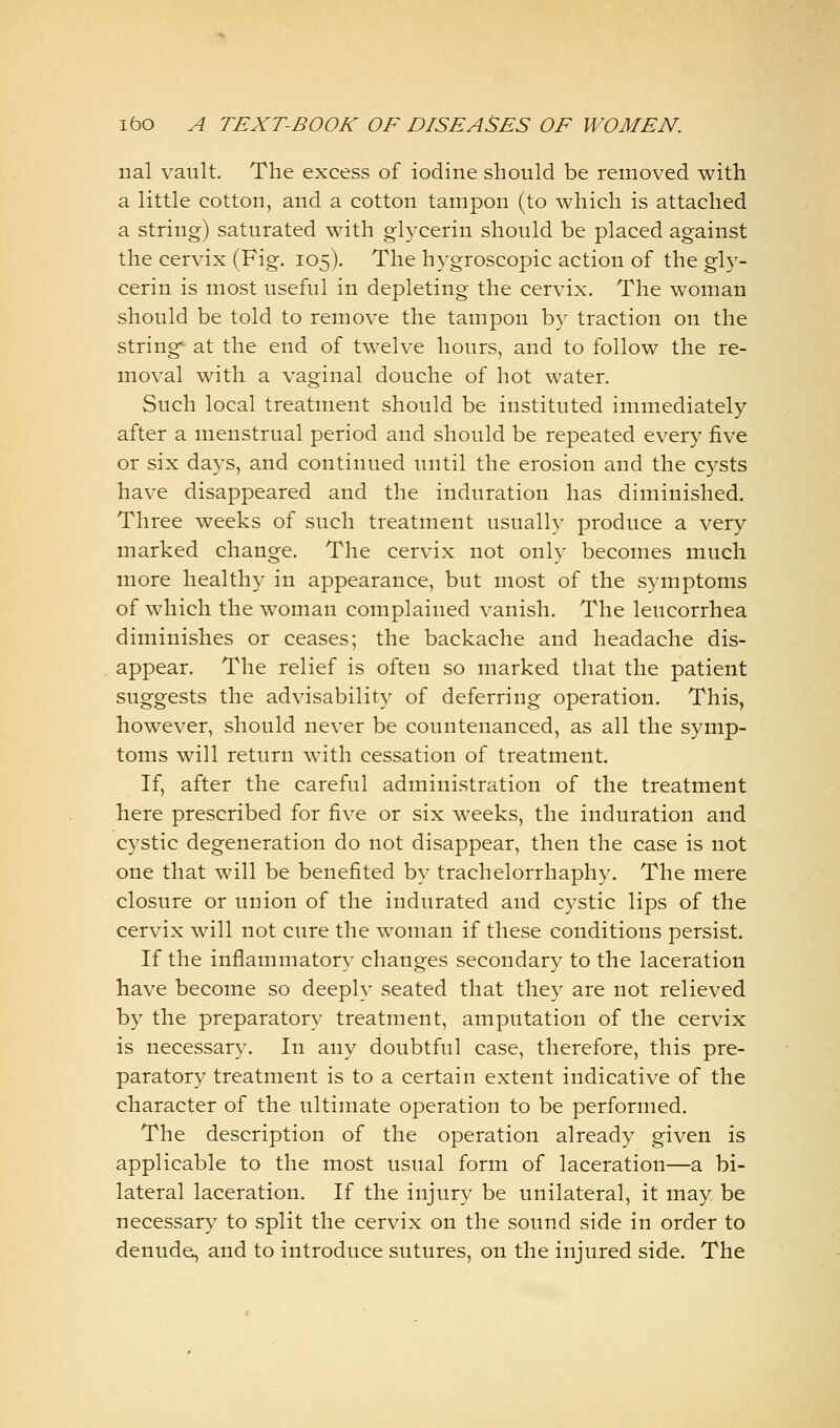 nal vault. The excess of iodine should be removed with a little cotton, and a cotton tampon (to which is attached a string) saturated with glycerin should be placed against the cervix (Fig. 105). The hygroscopic action of the gly- cerin is most useful in depleting the cervix. The woman should be told to remove the tampon by traction on the strings at the end of twelve hours, and to follow the re- moval with a vaginal douche of hot water. Such local treatment should be instituted immediately after a menstrual period and should be repeated every five or six days, and continued until the erosion and the cysts have disappeared and the induration has diminished. Three weeks of such treatment usually produce a very marked change. The cervix not only becomes much more healthy in appearance, but most of the symptoms of which the woman complained vanish. The leucorrhea diminishes or ceases; the backache and headache dis- appear. The relief is often so marked that the patient suggests the advisability of deferring operation. This, however, should never be countenanced, as all the symp- toms will return with cessation of treatment. If, after the careful administration of the treatment here prescribed for five or six weeks, the induration and cystic degeneration do not disappear, then the case is not one that will be benefited by trachelorrhaphy. The mere closure or union of the indurated and cystic lips of the cervix will not cure the woman if these conditions persist. If the inflammatory changes secondary to the laceration have become so deeply seated that they are not relieved by the preparatory treatment, amputation of the cervix is necessary. In any doubtful case, therefore, this pre- paratory treatment is to a certain extent indicative of the character of the ultimate operation to be performed. The description of the operation already given is applicable to the most usual form of laceration—a bi- lateral laceration. If the injury be unilateral, it may be necessary to split the cervix on the sound side in order to denude, and to introduce sutures, on the injured side. The