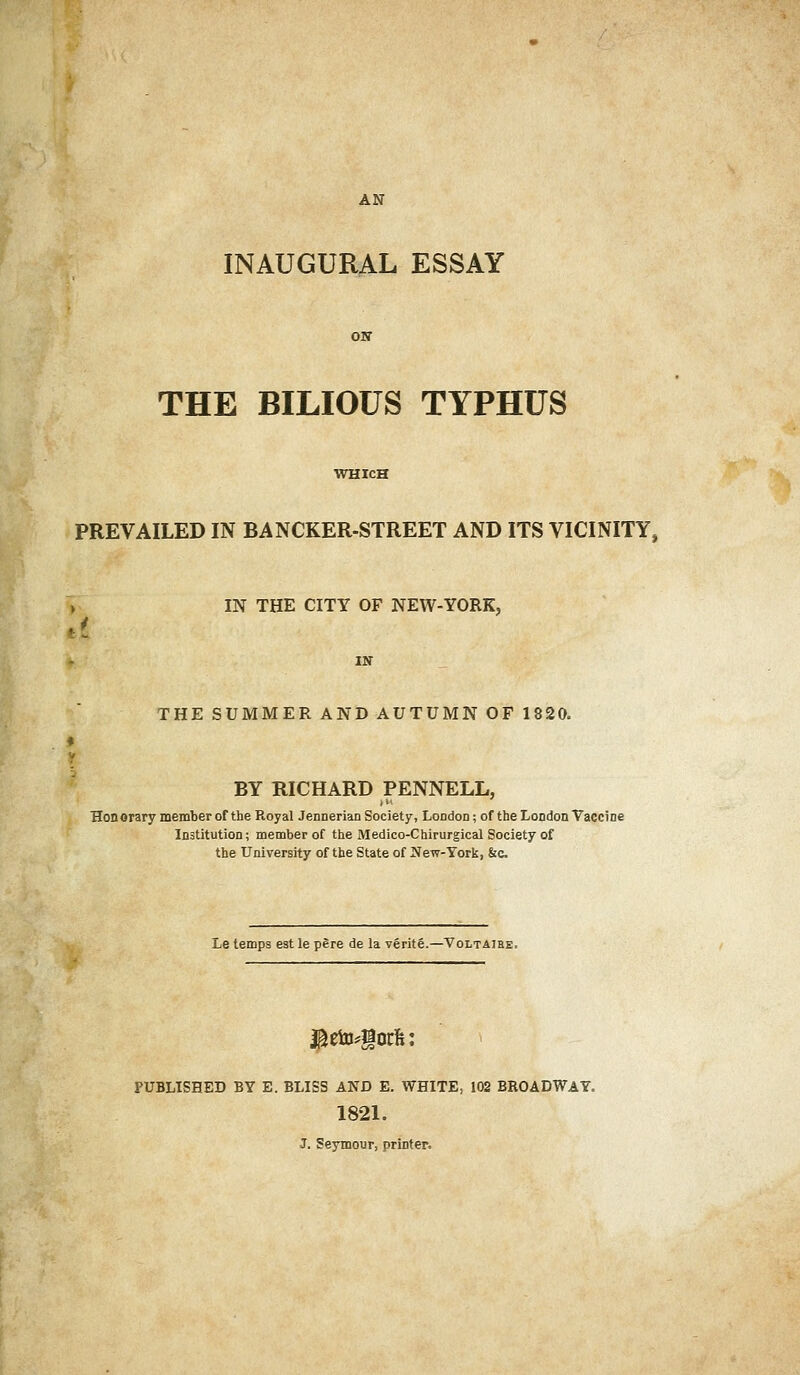 AN INAUGURAL ESSAY ON THE BILIOUS TYPHUS WHICH PREVAILED IN BANCKER-STREET AND ITS VICINITY, » IN THE CITY OF NEW-YORK, IN THE SUMMER AND AUTUMN OF 1820. BY RICHARD PENNELL, Honorary member of the Royal Jennerian Society, London; of the London Vaccine Institution; member of the Medico-Chirurgical Society of the University of the State of New-York, &c Le temps est le pere de la verite.—Voltaire. $eto*§orfc: PUBLISHED BY E. BLISS AND E. WHITE, 102 BROADWAY. 1821. J. Seymour, printer.