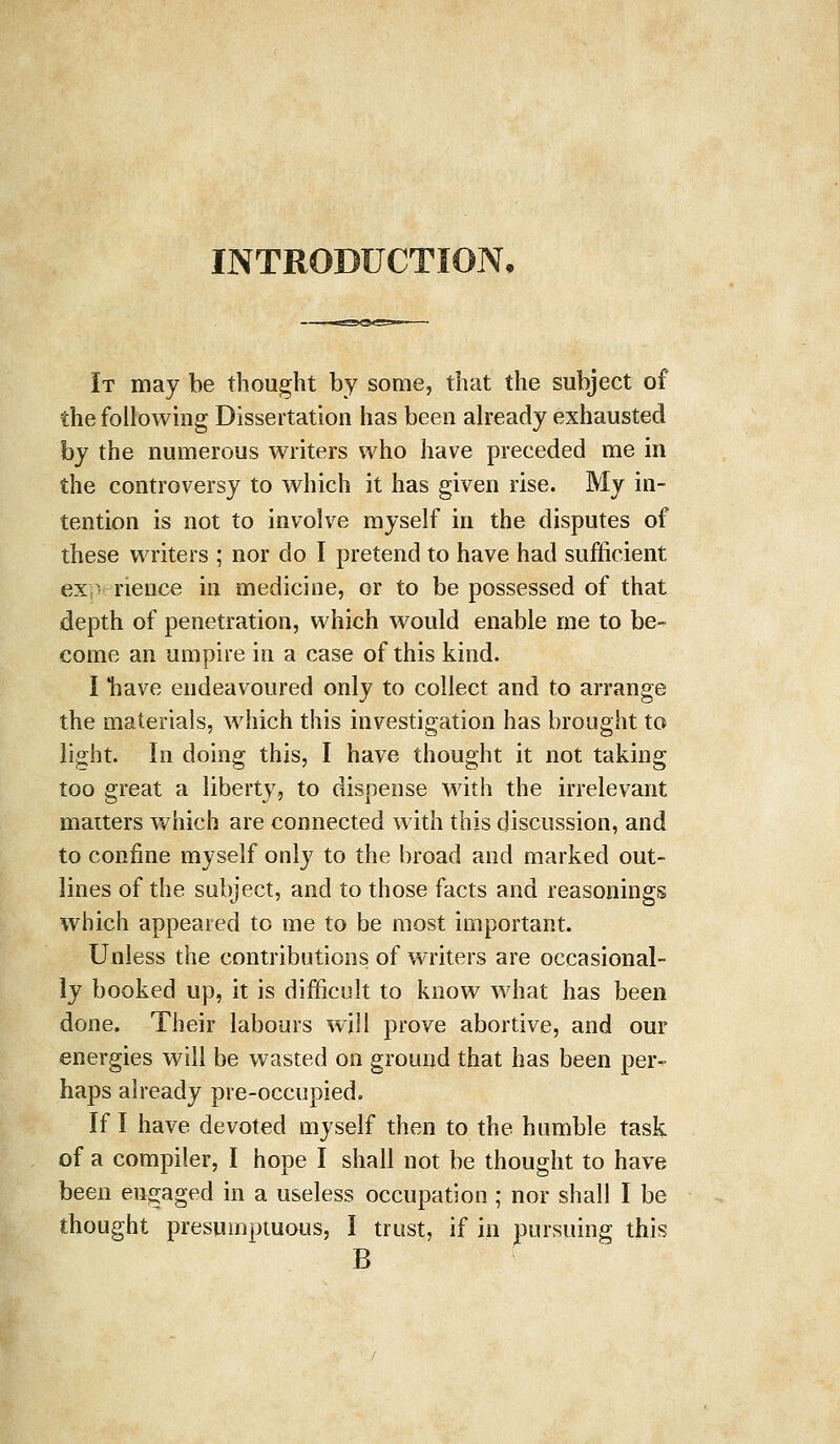 INTRODUCTION, It may be thought by some, that the subject of the following Dissertation has been already exhausted by the numerous writers who have preceded me in the controversy to which it has given rise. My in- tention is not to involve myself in the disputes of these writers ; nor do I pretend to have had sufficient experience in medicine, or to be possessed of that depth of penetration, which would enable rne to be- come an umpire in a case of this kind. I *have endeavoured only to collect and to arrange the materials, which this investigation has brought to light. In doing this, I have thought it not taking too great a liberty, to dispense with the irrelevant matters which are connected with this discussion, and to confine myself only to the broad and marked out- lines of the subject, and to those facts and reasonings which appeared to me to be most important. Unless the contributions of writers are occasional- ly booked up, it is difficult to know what has been done. Their labours will prove abortive, and our energies will be wasted on ground that has been per- haps already pre-occupied. If I have devoted myself then to the humble task of a compiler, I hope I shall not be thought to have been engaged in a useless occupation; nor shall I be thought presumptuous, I trust, if in pursuing this B