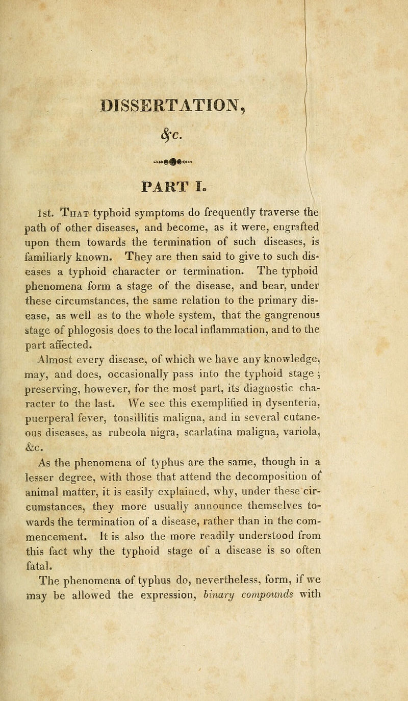 DISSERTATION, Sfc. PART I. 1st. That typhoid symptoms do frequently traverse the path of other diseases, and become, as it were, engrafted upon them towards the termination of such diseases, is familiarly known. They are then said to give to such dis- eases a typhoid character or termination. The typhoid phenomena form a stage of the disease, and bear, under these circumstances, the same relation to the primary dis- ease, as well as to the whole system, that the gangrenous stage of phlogosis does to the local inflammation, and to the part affected. Almost every disease, of which we have any knowledge, may, and does, occasionally pass into the typhoid stage ; preserving, however, for the most part, its diagnostic cha- racter to the last. We see this exemplified in dysenteria, puerperal fever, tonsillitis maligna, and in several cutane- ous diseases, as rubeola nigra, scarlatina maligna, variola, &c. As the phenomena of typhus are the same, though in a lesser degree, with those that attend the decomposition of animal matter, it is easily explained, why, under these cir- cumstances, they more usually announce themselves to- wards the termination of a disease, rather than in the com- mencement. It is also the more readily understood from this fact why the typhoid stage of a disease is so often fatal. The phenomena of typhus do, nevertheless, form, if we may be allowed the expression, binary compounds with