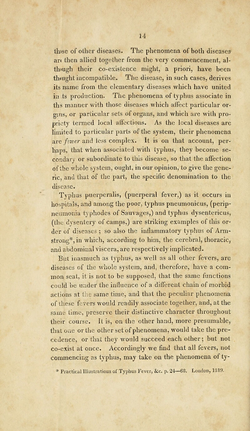 th>se of other diseases. The phenomena of both diseases ar< then allied together from the very commencement, al- though their co-existenCe might, a priori, have been thmght incompatible. The disease, in such cases, derives its name from the elementary diseases which have united in ts production. The phenomena of typhus associate in th's manner with those diseases which affect particular or- gans, or particular sets of organs, and which are with pro- priety termed local affections. As the local diseases are limited to particular parts of the system, their phenomena ,are fewer and less complex. It is on that account, per- haps, that when associated with typhus, they become se- condary or subordinate to this disease, so that the affection of the whole system, ought, in our opinion, to give the gene- ric, and that of the part, the specific denomination to the disease. Typhus puerperalis, (puerperal fever,) as it occurs in hospitals, and among the poor, typhus pneumonicus, (perip- neumonia typhodes of Sauvages,) and typhus dysentericus, (the dysentery of camps,) are striking examples of this or- der of diseases ; so also the inflammatory typhus of Arm- strong*, in which, according to him, the cerebral, thoracic5 and abdominal viscera, are respectively implicated. But inasmuch as typhus, as well as all other fevers, are diseases of the whole system, and* therefore, have a com- mon seat, it is not to be supposed, that the same functions could be under the influence of a different chain of morbid actions at the same time, and that the peculiar phenomena of these fevers would readily associate together, and, at the same time, preserve their distinctive character throughout their course. It is, on the other hand, more presumablej that one or the other set of phenomena, would take the pre- cedence, or that they would succeed each other; but not co-exist at once. Accordingly we find that all fevers, not commencing as typhus, may take on the phenomena of tj- * Practical Illustrations of Typhus Fever, &c. p. 24—68. London, 1319.