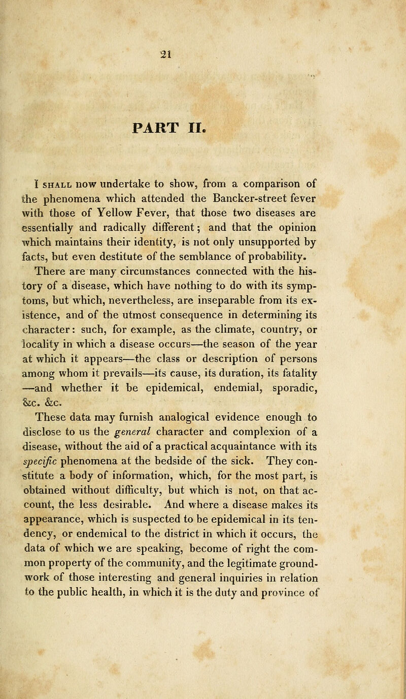 PART II. I shall now undertake to show, from a comparison of the phenomena which attended the Bancker-street fever with those of Yellow Fever, that those two diseases are essentially and radically different; and that the opinion which maintains their identity, is not only unsupported by facts, but even destitute of the semblance of probability. There are many circumstances connected with the his- tory of a disease, which have nothing to do with its symp- toms, but which, nevertheless, are inseparable from its ex- istence, and of the utmost consequence in determining its character: such, for example, as the climate, country, or locality in which a disease occurs—the season of the year at which it appears—the class or description of persons among whom it prevails—its cause, its duration, its fatality —and whether it be epidemical, endemial, sporadic, &c. &c. These data may furnish analogical evidence enough to disclose to us the general character and complexion of a disease, without the aid of a practical acquaintance with its specific phenomena at the bedside of the sick. They con- stitute a body of information, which, for the most part, is obtained without difficulty, but which is not, on that ac- count, the less desirable. And where a disease makes its appearance, which is suspected to be epidemical in its ten- dency, or endemical to the district in which it occurs, the data of which we are speaking, become of right the com- mon property of the community, and the legitimate ground- work of those interesting and general inquiries in relation to the public health, in which it is the duty and province of