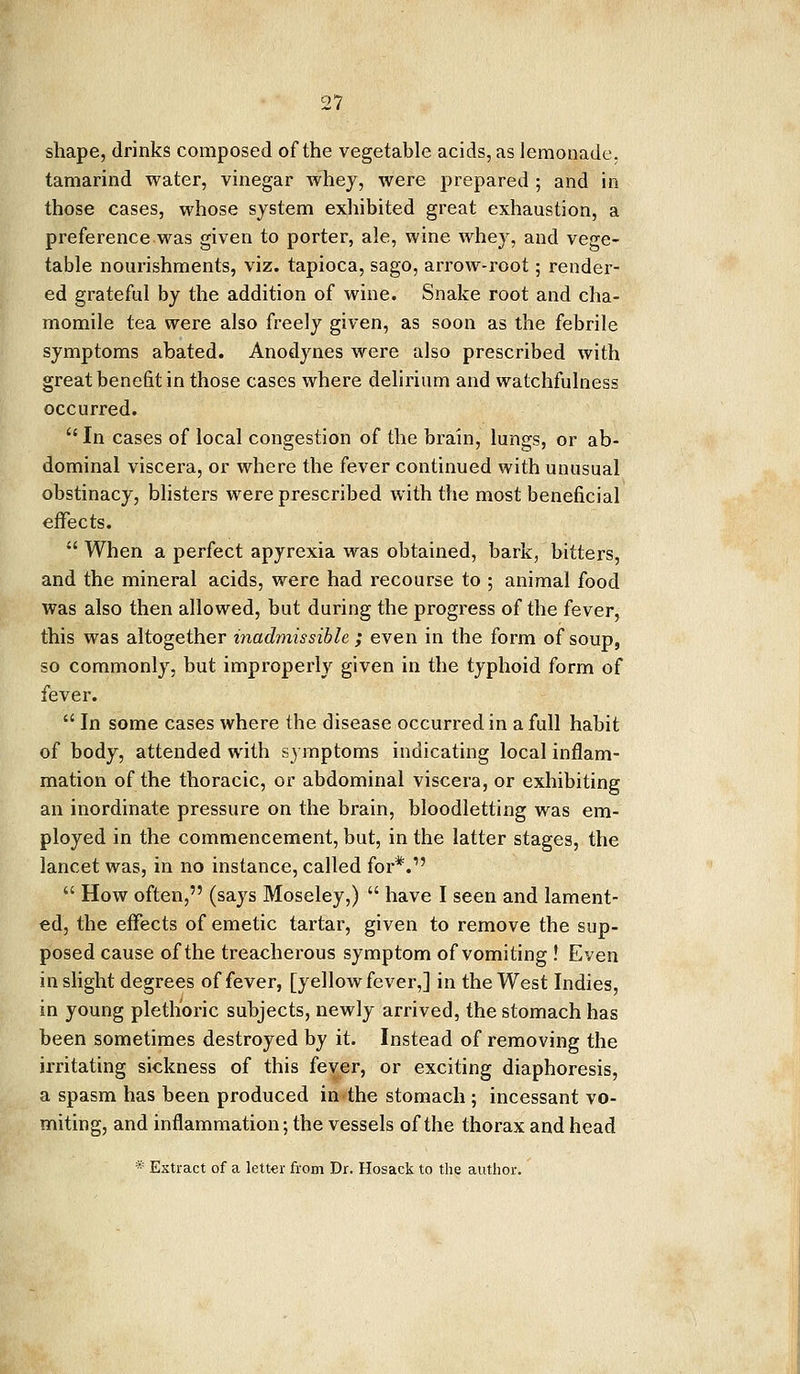 shape, drinks composed of the vegetable acids, as lemonade, tamarind water, vinegar whey, were prepared ; and in those cases, whose system exhibited great exhaustion, a preference was given to porter, ale, wine whey, and vege- table nourishments, viz. tapioca, sago, arrow-root; render- ed grateful by the addition of wine. Snake root and cha- momile tea were also freely given, as soon as the febrile symptoms abated. Anodynes were also prescribed with great benefit in those cases where delirium and watchfulness occurred.  In cases of local congestion of the brain, lungs, or ab- dominal viscera, or where the fever continued with unusual obstinacy, blisters were prescribed with the most beneficial effects.  When a perfect apyrexia was obtained, bark, bitters, and the mineral acids, were had recourse to ; animal food was also then allowed, but during the progress of the fever, this was altogether inadmissible; even in the form of soup, so commonly, but improperly given in the typhoid form of fever.  In some cases where the disease occurred in a full habit of body, attended with symptoms indicating local inflam- mation of the thoracic, or abdominal viscera, or exhibiting an inordinate pressure on the brain, bloodletting was em- ployed in the commencement, but, in the latter stages, the lancet was, in no instance, called for*.1'  How often, (says Moseley,)  have I seen and lament- ed, the effects of emetic tartar, given to remove the sup- posed cause of the treacherous symptom of vomiting ! Even in slight degrees of fever, [yellow fever,] in the West Indies, in young plethoric subjects, newly arrived, the stomach has been sometimes destroyed by it. Instead of removing the irritating sickness of this fever, or exciting diaphoresis, a spasm has been produced in the stomach ; incessant vo- miting, and inflammation; the vessels of the thorax and head * Extract of a letter from Dr. Hosack to the author.