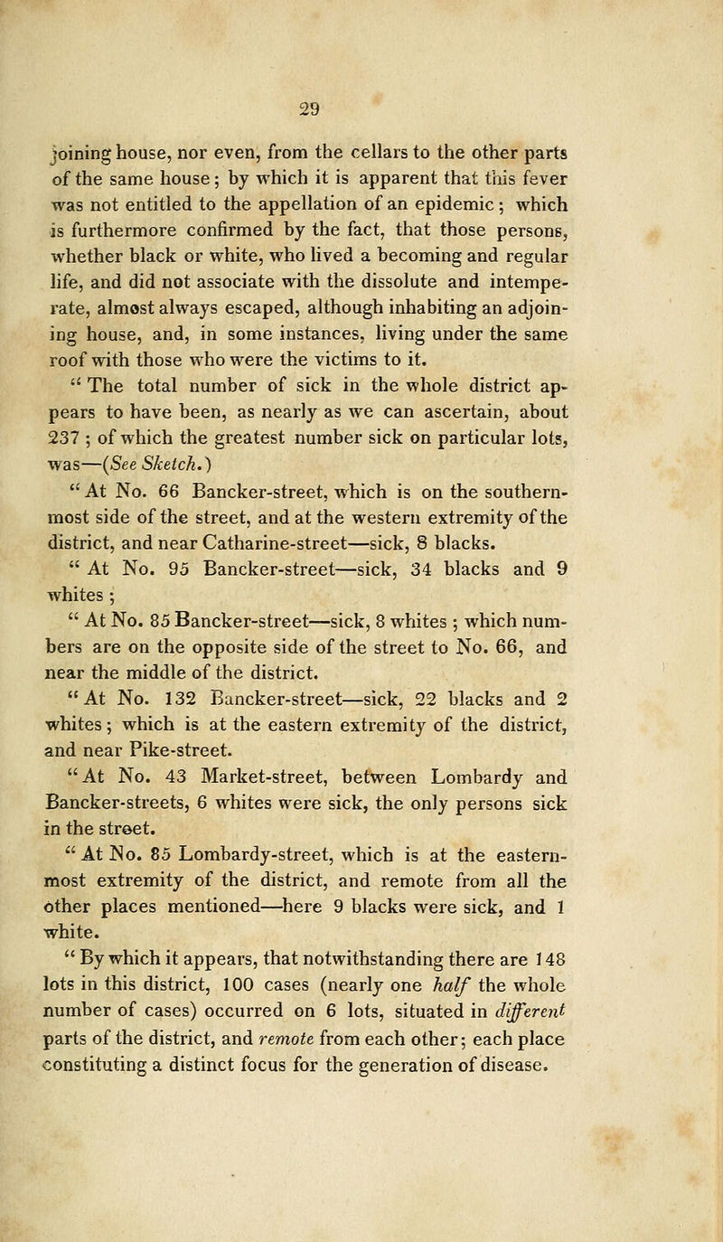 joining house, nor even, from the cellars to the other parts of the same house; by which it is apparent that this fever was not entitled to the appellation of an epidemic; which is furthermore confirmed by the fact, that those persons, whether black or white, who lived a becoming and regular life, and did not associate with the dissolute and intempe- rate, almost always escaped, although inhabiting an adjoin- ing house, and, in some instances, living under the same roof with those who were the victims to it.  The total number of sick in the whole district ap- pears to have been, as nearly as we can ascertain, about 237 ; of which the greatest number sick on particular lots, was—(See Sketch.)  At No. 66 Bancker-street, which is on the southern- most side of the street, and at the western extremity of the district, and near Catharine-street—sick, 8 blacks.  At No. 95 Bancker-street—sick, 34 blacks and 9 whites ;  At No. 85 Bancker-street—sick, 8 whites ; which num- bers are on the opposite side of the street to No. 66, and near the middle of the district. At No. 132 Bancker-street—sick, 22 blacks and 2 whites; which is at the eastern extremity of the district, and near Pike-street. At No. 43 Market-street, between Lombardy and Bancker-streets, 6 whites were sick, the only persons sick in the street. At No. 85 Lombardy-street, which is at the eastern- most extremity of the district, and remote from all the other places mentioned—here 9 blacks were sick, and 1 white.  By which it appears, that notwithstanding there are 148 lots in this district, 100 cases (nearly one half the whole number of cases) occurred on 6 lots, situated in different parts of the district, and remote from each other; each place constituting a distinct focus for the generation of disease.