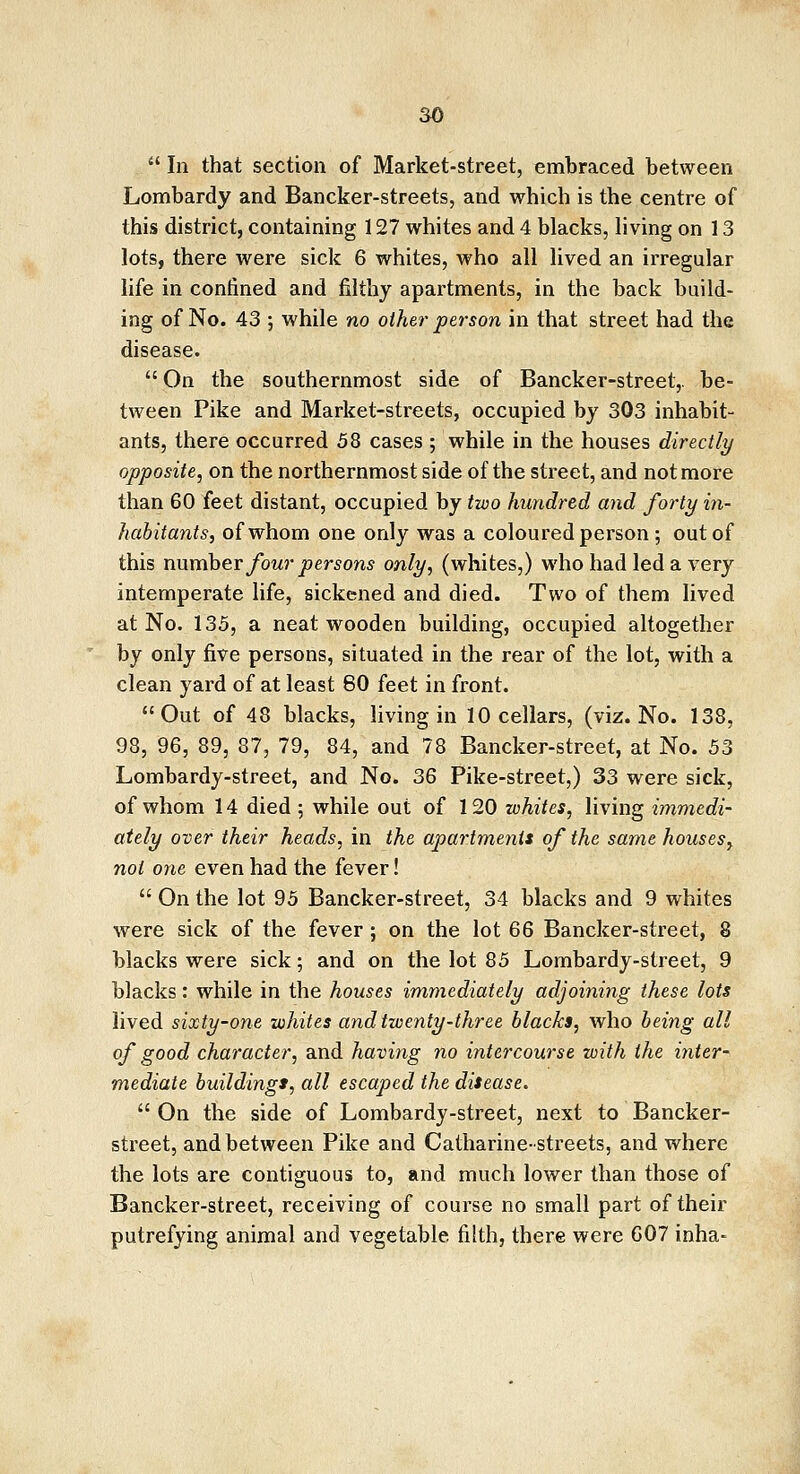  In that section of Market-street, embraced between Lombardy and Bancker-streets, and which is the centre of this district, containing 127 whites and 4 blacks, living on 13 lots, there were sick 6 whites, who all lived an irregular life in confined and filthy apartments, in the back build- ing of No. 43 ; while no other person in that street had the disease.  On the southernmost side of Bancker-street,. be- tween Pike and Market-streets, occupied by 303 inhabit- ants, there occurred 58 cases ; while in the houses directly opposite, on the northernmost side of the street, and not more than 60 feet distant, occupied by two hundred and forty in- habitants, of whom one only was a coloured person ; out of this number four persons only, (whites,) who had led a very intemperate life, sickened and died. Two of them lived at No. 135, a neat wooden building, occupied altogether by only five persons, situated in the rear of the lot, with a clean yard of at least 80 feet in front. Out of 48 blacks, living in 10 cellars, (viz. No. 138, 98, 96, 89, 87, 79, 84, and 78 Bancker-street, at No. 53 Lombardy-street, and No. 36 Pike-street,) 33 were sick, of whom 14 died ; while out of 120 whites, living immedi- ately over their heads, in the apartments of the same houses, not one even had the fever!  On the lot 95 Bancker-street, 34 blacks and 9 whites were sick of the fever; on the lot 66 Bancker-street, 8 blacks were sick; and on the lot 85 Lombardy-street, 9 blacks: while in the houses immediately adjoining these lots lived sixty-one whites and twenty-three blacks, who being all of good character, and having no intercourse with the inter- mediate buildings, all escaped the disease.  On the side of Lombardy-street, next to Bancker- street, and between Pike and Catharine-streets, and where the lots are contiguous to, and much lower than those of Bancker-street, receiving of course no small part of their putrefying animal and vegetable filth, there were 607 inha-