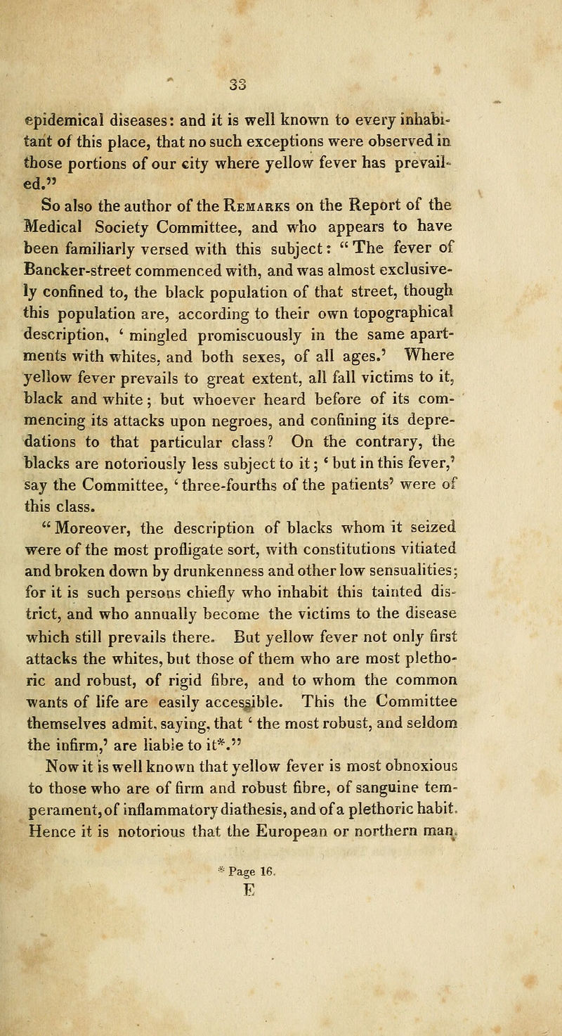 epidemical diseases: and it is well known to every inhabi« tant of this place, that no such exceptions were observed in those portions of our city where yellow fever has prevail- ed.» So also the author of the Remarks on the Report of the Medical Society Committee, and who appears to have been familiarly versed with this subject:  The fever of Bancker-street commenced with, and was almost exclusive- ly confined to, the black population of that street, though this population are, according to their own topographical description, ' mingled promiscuously in the same apart- ments with whites, and both sexes, of all ages.' Where yellow fever prevails to great extent, all fall victims to it, black and white; but whoever heard before of its com- mencing its attacks upon negroes, and confining its depre- dations to that particular class? On the contrary, the blacks are notoriously less subject to it; * but in this fever,' say the Committee, ' three-fourths of the patients' were of this class.  Moreover, the description of blacks whom it seized were of the most profligate sort, with constitutions vitiated and broken down by drunkenness and other low sensualities; for it is such persons chiefly who inhabit this tainted dis- trict, and who annually become the victims to the disease which still prevails there. But yellow fever not only first attacks the whites, but those of them who are most pletho- ric and robust, of rigid fibre, and to whom the common wants of life are easily accessible. This the Committee themselves admit, saying, that' the most robust, and seldom the infirm,' are liable to it*. Now it is well known that yellow fever is most obnoxious to those who are of firm and robust fibre, of sanguine tem- perament, of inflammatory diathesis, and of a plethoric habit Hence it is notorious that the European or northern man. * Page 16, E