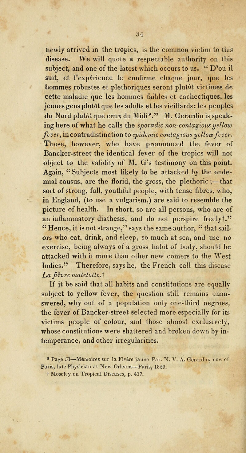 hewly arrived in the tropics, is the common victim to this disease. We will quote a respectable authority on this subject, and one of the latest which occurs to us.  D'ou il suit, et ^experience le confirme chaque jour, que les hommes robustes et plethoriques seront plutot victimes de cette maladie que les hommes faibles et cachectiques, les jeunes gens plutot que les adults et les vieillards: les peuples du Nord plutot que ceux du Midi*. M. Gerardin is speak- ing here of what he calls the sporadic non-contagious yellow fever, in contradistinction to epidemic contagious yellow fever. Those, however, who have pronounced the fever of Bancker-street the identical fever of the tropics will not object to the validity of M. G's testimony on this point. Again,  Subjects most likely to be attacked by the ende- mial causus, are the florid, the gross, the plethoric;—that sort of strong, full, youthful people, with tense fibres, who, in England, (to use a vulgarism.) are said to resemble the picture of health. In short, so are all persons, who are of an inflammatory diathesis, and do not perspire freelyt.  Hence, it is not strange, says the same author,  that sail- ors who eat, drink, and sleep, so much at sea, and use no exercise, being always of a gross habit of body, should be attacked with it more than other new comers to the West Indies. Therefore, says he, the French call this disease Lafevre matelotte.\ If it be said that all habits and constitutions are equally subject to yellow fever, the question still remains unan- swered, why out of a population only one-third negroes, the fever of Bancker-street selected more especially for its victims people of colour, and those almost exclusively, whose constitutions were shattered and broken down by in- temperance, and other irregularities. * Page 51—Memoires sur la Fivere jaune Par. N. V. A. Gerardin, now of Paris, late Physician at New-Orleans—Paris, 1820. t Moseley on Tropical Diseases, p. 417.