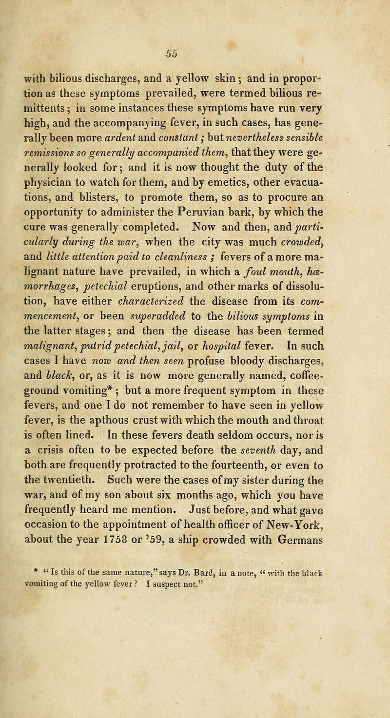 with bilious discharges, and a yellow skin; and in propor- tion as these symptoms prevailed, were termed bilious re- mittents ; in some instances these symptoms have run very high, and the accompanying fever, in such cases, has gene- rally been more ardent and constant; but nevertheless sensible remissions so generally accompanied them, that they were ge- nerally looked for; and it is now thought the duty of the physician to watch for them, and by emetics, other evacua- tions, and blisters, to promote them, so as to procure an opportunity to administer the Peruvian bark, by which the cure was generally completed. Now and then, and parti- cularly during the war, when the city was much crowded, and little attention paid to cleanliness ; fevers of a more ma- lignant nature have prevailed, in which a foul mouth, he- morrhages, petechial eruptions, and other marks of dissolu- tion, have either characterized the disease from its com- mencement, or been superadded to the bilious symptoms in the latter stages; and then the disease has been termed malignant, putrid petechial, jail, or hospital fever. In such cases I have now and then seen profuse bloody discharges, and black, or, as it is now more generally named, coffee- ground vomiting* ; but a more frequent symptom in these fevers, and one I do not remember to have seen in yellow fever, is the apthous crust with which the mouth and throat is often lined. In these fevers death seldom occurs, nor is a crisis often to be expected before the seventh day, and both are frequently protracted to the fourteenth, or even to the twentieth. Such were the cases of my sister during the war, and of my son about six months ago, which you have frequently heard me mention. Just before, and what gave occasion to the appointment of health officer of New-York, about the year 1758 or '59, a ship crowded with Germans *  Is this of the same nature, says Dr. Bard, in a note, « with the black vomiting of the yellow fever ? I suspect not.