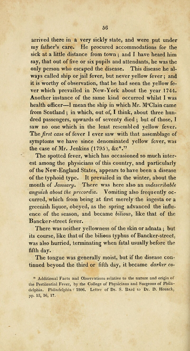 arrived there in a very sickly state, and were put under my father's care. He procured accommodations for the sick at a little distance from town ; and I have heard him say, that out of five or six pupils and attendants, he was the only person who escaped the disease. This disease he al- ways called ship or jail fever, but never yellow fever; and it is worthy of observation, that he had seen the yellow fe- ver which prevailed in New-York about the year 1744. Another instance of the same kind occurred whilst I was health officer—I mean the ship in which Mr. M'Clain came from Scotland ; in which, out of, I think, about three hun- dred passengers, upwards of seventy died ; but of those, I saw no one which in the least resembled yellow fever. The first case of fever I ever saw with that assemblage of symptoms we have since denominated yellow fever, was the case of Mr. Jenkins (1795), &c*. The spotted fever, which has occasioned so much inter- est among the physicians of this country, and particularly of the New-England States, appears to have been a disease of the typhoid type. It prevailed in the winter, about the month of January. There was here also an indescribable anguish about the precordia. Vomiting also frequently oc- curred, which from being at first merely the ingesta or a greenish liquor, obeyed, as the spring advanced the influ- ence of the season, and became bilious, like that of the Bancker-street fever. There was neither yellowness of the skin or adnata; but its course, like that of the bilious typhus of Bancker-street, was also hurried, terminating when fatal usually before the fifth day. The tongue was generally moist, but if the disease con- tinued beyond the third or fifth day, it became darker co- * Additional Facts and Observations relative to the nature and origin of the Pestilential Fever, by the College of Physicians and Surgeons of Phila- delphia. Philadelphia r 1806. Letter of Dr. S. Bard to Dr. D. Hosack, pp. 15, 16, 17.