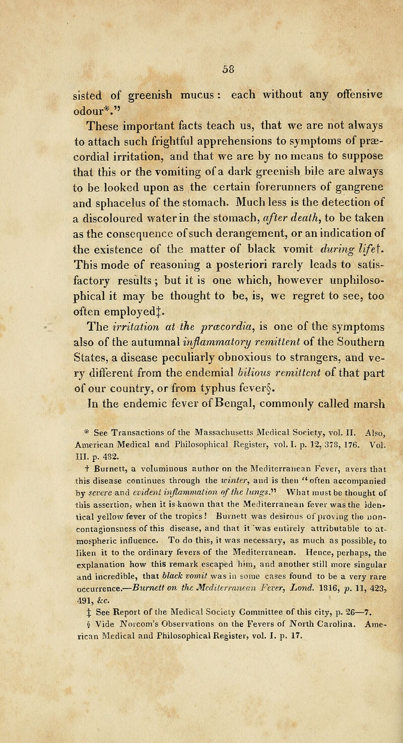 sisted of greenish mucus : each without any offensive odour*.'5 These important facts teach us, that we are not always to attach such frightful apprehensions to symptoms of pre- cordial irritation, and that Ave are by no means to suppose that this or the vomiting of a dark greenish bile are always to be looked upon as the certain forerunners of gangrene and sphacelus of the stomach. Much less is the detection of a discoloured water in the stomach, after death, to be taken as the consequence of such derangement, or an indication of the existence of the matter of black vomit during life\. This mode of reasoning a posteriori rarely leads to satis- factory results; but it is one which, however unphiloso- phical it may be thought to be, is, we regret to see, too often employed J. The irritation at the prcecordia, is one of the symptoms also of the autumnal inflammatory remittent of the Southern States, a disease peculiarly obnoxious to strangers, and ve- ry different from the endemial bilious remittent of that part of our country, or from typhus fever§. In the endemic fever of Bengal, commonly called marsh * See Transactions of the Massachusetts Medical Society, vol. II. Also, American Medical and Philosophical Register, vol. I. p. 12, 373, 176. Vol. III. p. 482. f Burnett, a voluminous author on the Mediterranean Fever, avers that this disease continues through the winter, and is then often accompanied by severe and evident inflammation of the lungs. What must be thought of this assertion- when it is-known that the Mediterranean fever was the iden- tical yellow fever of the tropics ! Burnett was desirous of proving the iion- contagionsness of this disease, and that it'was entirely attributable to at- mospheric influence. To do this, it was necessary, as much as possible, to liken it to the ordinary fevers of the Mediterranean. Hence, perhaps, the explanation how this remark escaped him, and another still more singular and incredible, that black vomit was in some cases found to be a very rare occurrence.—Burnett on the Mediterranean Fever, Land. 1816, p. 11, 423, 491, kc. \ See Report of the Medical Society Committee of this city, p. 26—7. § Vide JNToicom's Observations on the Fevers of North Carolina. Ame- rican Medical and Philosophical Register, vol. I. p. 17.