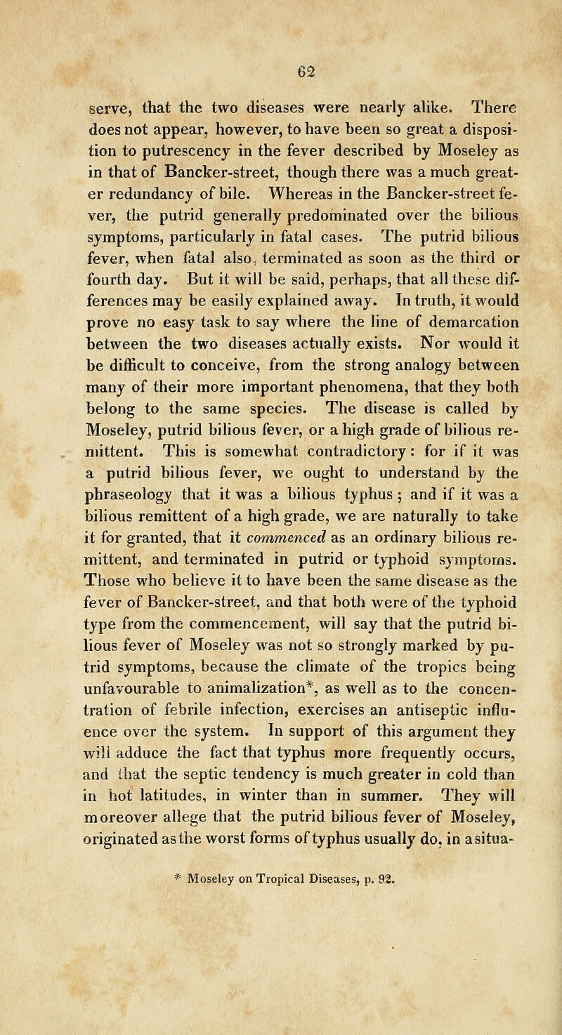 serve, that the two diseases were nearly alike. There does not appear, however, to have been so great a disposi- tion to putrescency in the fever described by Moseley as in that of Bancker-street, though there was a much great- er redundancy of bile. Whereas in the Bancker-street fe- ver, the putrid generally predominated over the bilious symptoms, particularly in fatal cases. The putrid bilious fever, when fatal also; terminated as soon as the third or fourth day. But it will be said, perhaps, that all these dif- ferences may be easily explained away. In truth, it would prove no easy task to say where the line of demarcation between the two diseases actually exists. Nor would it be difficult to conceive, from the strong analogy between many of their more important phenomena, that they both belong to the same species. The disease is called by Moseley, putrid bilious fever, or a high grade of bilious re- mittent. This is somewhat contradictory: for if it was a putrid bilious fever, we ought to understand by the phraseology that it was a bilious typhus ; and if it was a bilious remittent of a high grade, we are naturally to take it for granted, that it commenced as an ordinary bilious re- mittent, and terminated in putrid or typhoid symptoms. Those who believe it to have been the same disease as the fever of Bancker-street, and that both were of the typhoid type from the commencement, will say that the putrid bi- lious fever of Moseley was not so strongly marked by pu- trid symptoms, because the climate of the tropics being unfavourable to animal ization*, as well as to the concen- tration of febrile infection, exercises an antiseptic influ- ence over the system. In support of this argument they will adduce the fact that typhus more frequently occurs, and that the septic tendency is much greater in cold than in hot latitudes, in winter than in summer. They will moreover allege that the putrid bilious fever of Moseley, originated as the worst forms of typhus usually do, in asitua-