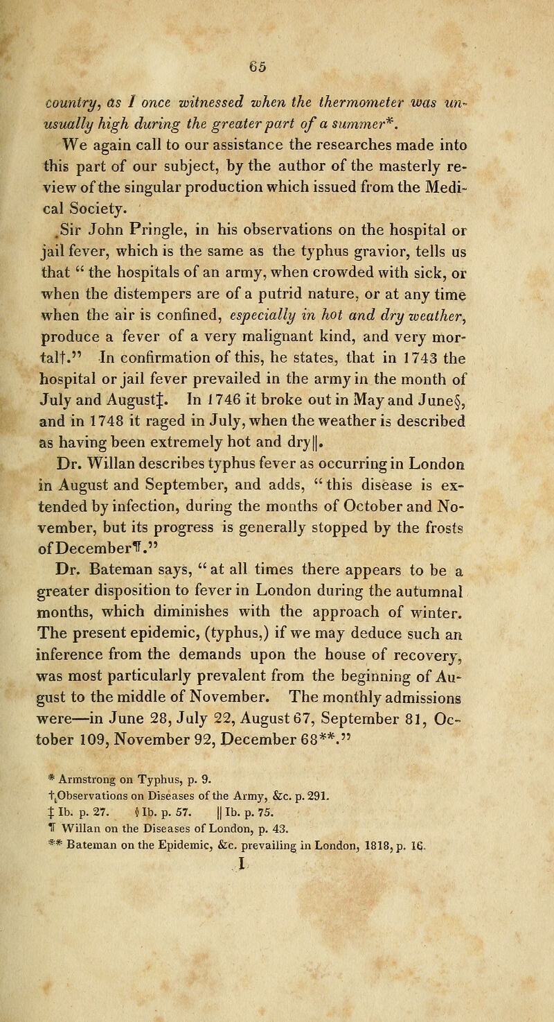 country, as 1 once witnessed when the thermometer was un- usually high during the greater part of a summer*. We again call to our assistance the researches made into this part of our subject, by the author of the masterly re- view of the singular production which issued from the Medi- cal Society. .Sir John Pringle, in his observations on the hospital or jail fever, which is the same as the typhus gravior, tells us that  the hospitals of an army, when crowded with sick, or when the distempers are of a putrid nature, or at any time when the air is confined, especially in hot and dry weather, produce a fever of a very malignant kind, and very mor- tal!. In confirmation of this, he states, that in 1743 the hospital or jail fever prevailed in the army in the month of July and Augustf. In 1746 it broke out in May and June§, and in 1748 it raged in July, when the weather is described as having been extremely hot and dry||. Dr. Willan describes typhus fever as occurring in London in August and September, and adds,  this disease is ex- tended by infection, during the months of October and No- vember, but its progress is generally stopped by the frosts of December^. Dr. Bateman says,  at all times there appears to be a greater disposition to fever in London during the autumnal months, which diminishes with the approach of winter. The present epidemic, (typhus,) if we may deduce such an inference from the demands upon the house of recovery, was most particularly prevalent from the beginning of Au- gust to the middle of November. The monthly admissions were—in June 28, July 22, August 67, September 81, Oc- tober 109, November 92, December 68**. * Armstrong on Typhus, p. 9. (^Observations on Diseases of the Army, &c. p. 291. $ lb. p. 27. i lb. p. 57. || lb. p. 75. IT Willan on the Diseases of London, p. 43. ** Bateman on the Epidemic, &c. prevailing in London, 1818, p. 16. I