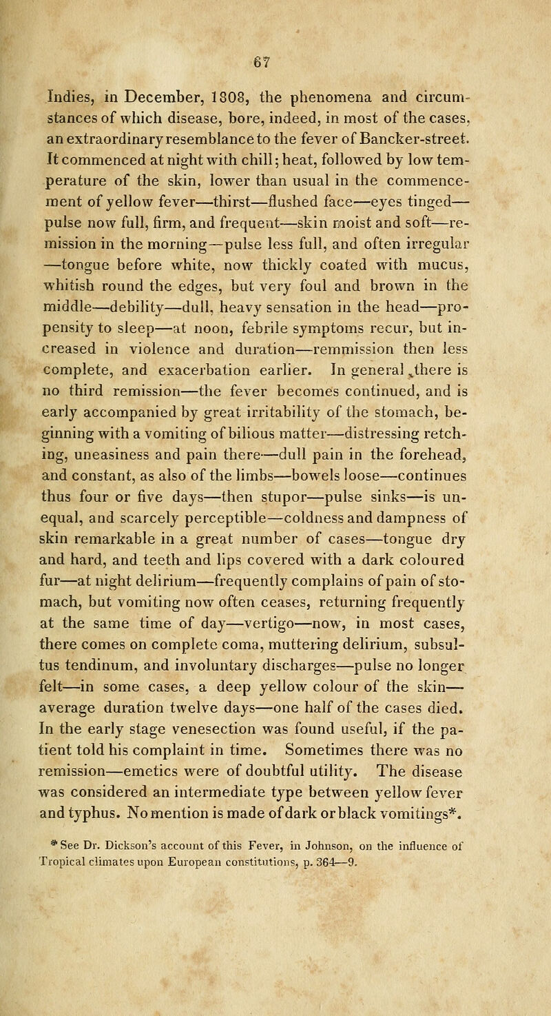 Indies, in December, 1808, the phenomena and circum- stances of which disease, bore, indeed, in most of the cases. an extraordinary resemblance to the fever of Bancker-street. It commenced at night with chill; heat, followed by low tem- perature of the skin, lower than usual in the commence- ment of yellow fever—thirst—flushed face—eyes tinged— pulse now full, firm, and frequent—skin moist and soft—re- mission in the morning—pulse less full, and often irregular —tongue before white, now thickly coated with mucus, whitish round the edges, but very foul and brown in the middle—debility—dull, heavy sensation in the head—pro- pensity to sleep—at noon, febrile symptoms recur, but in- creased in violence and duration—remmission then less complete, and exacerbation earlier. In general J.here is no third remission—the fever becomes continued, and is early accompanied by great irritability of the stomach, be- ginning with a vomiting of bilious matter—distressing retch- ing, uneasiness and pain there—dull pain in the forehead, and constant, as also of the limbs—bowels loose—continues thus four or five days—then stupor—pulse sinks—is un- equal, and scarcely perceptible—coldness and dampness of skin remarkable in a great number of cases—tongue dry and hard, and teeth and lips covered with a dark coloured fur—at night delirium—frequently complains of pain of sto- mach, but vomiting now often ceases, returning frequently at the same time of day—vertigo—now, in most cases, there comes on complete coma, muttering delirium, subsul- tus tendinum, and involuntary discharges—pulse no longer felt—in some cases, a deep yellow colour of the skin—- average duration twelve days—one half of the cases died. In the early stage venesection was found useful, if the pa- tient told his complaint in time. Sometimes there was no remission—emetics were of doubtful utility. The disease was considered an intermediate type between yellow fever and typhus. No mention is made of dark or black vomitings*. *See Dr. Dickson's account of this Fever, in Johnson, on the influence of Tropical climates upon European constitutions, p. 364—9.