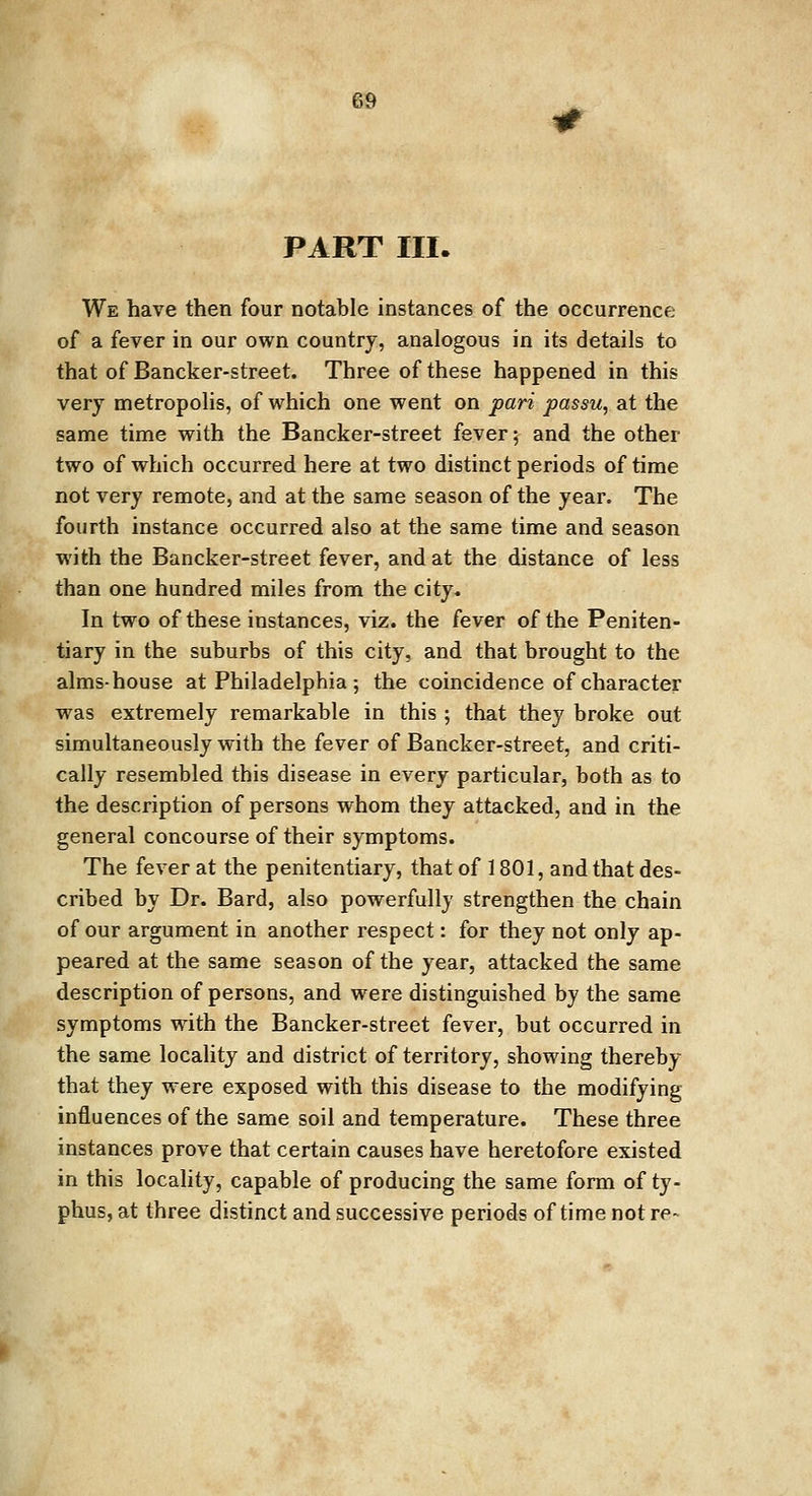 PART III. We have then four notable instances of the occurrence of a fever in our own country, analogous in its details to that of Bancker-street. Three of these happened in this very metropolis, of which one went on pari passu, at the same time with the Bancker-street fever; and the other two of which occurred here at two distinct periods of time not very remote, and at the same season of the year. The fourth instance occurred also at the same time and season with the Bancker-street fever, and at the distance of less than one hundred miles from the city. In two of these instances, viz. the fever of the Peniten- tiary in the suburbs of this city, and that brought to the alms-house at Philadelphia; the coincidence of character was extremely remarkable in this ; that they broke out simultaneously with the fever of Bancker-street, and criti- cally resembled this disease in every particular, both as to the description of persons whom they attacked, and in the general concourse of their symptoms. The fever at the penitentiary, that of 1801, and that des- cribed by Dr. Bard, also powerfully strengthen the chain of our argument in another respect: for they not only ap- peared at the same season of the year, attacked the same description of persons, and were distinguished by the same symptoms with the Bancker-street fever, but occurred in the same locality and district of territory, showing thereby that they were exposed with this disease to the modifying influences of the same soil and temperature. These three instances prove that certain causes have heretofore existed in this locality, capable of producing the same form of ty- phus, at three distinct and successive periods of time not re-