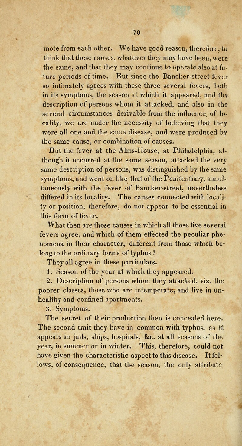 mote from each other. We have good reason, therefore, to think that these causes, whatever they may have been, were the same, and that they may continue to operate also at fu- ture periods of time. But since the Bancker-street fever so intimately agrees with these three several fevers, both in its symptoms, the season at which it appeared, and the description of persons whom it attacked, and also in the several circumstances derivable from the influence, of lo- cality, we are under the necessity of believing that they were all one and the same disease, and were produced by the same cause, or combination of causes. But the fever at the Aims-House, at Philadelphia, al- though it occurred at the same season, attacked the very same description of persons, was distinguished by the same symptoms, and went on like that of the Penitentiary, simul- taneously with the fever of Bancker-street, nevertheless differed in its locality. The causes connected with locali- ty or position, therefore, do not appear to be essential in this form of fever. What then are those causes in which all those five several fevers agree, and which of them effected the peculiar phe- nomena in their character, different from those which be- long to the ordinary forms of typhus ? They all agree in these particulars. 1. Season of the year at which they appeared. 2. Description of persons whom they attacked, viz. the poorer classes, those who are intemperate, and live in un- healthy and confined apartments. 3. Symptoms. The secret of their production then is concealed here. The second trait they have in common with typhus, as it appears in jails, ships, hospitals, he. at all seasons of the year, in summer or in winter. This, therefore, could not have given the characteristic aspect to this disease. It fol- lows, of consequence, that the season, the only attribute